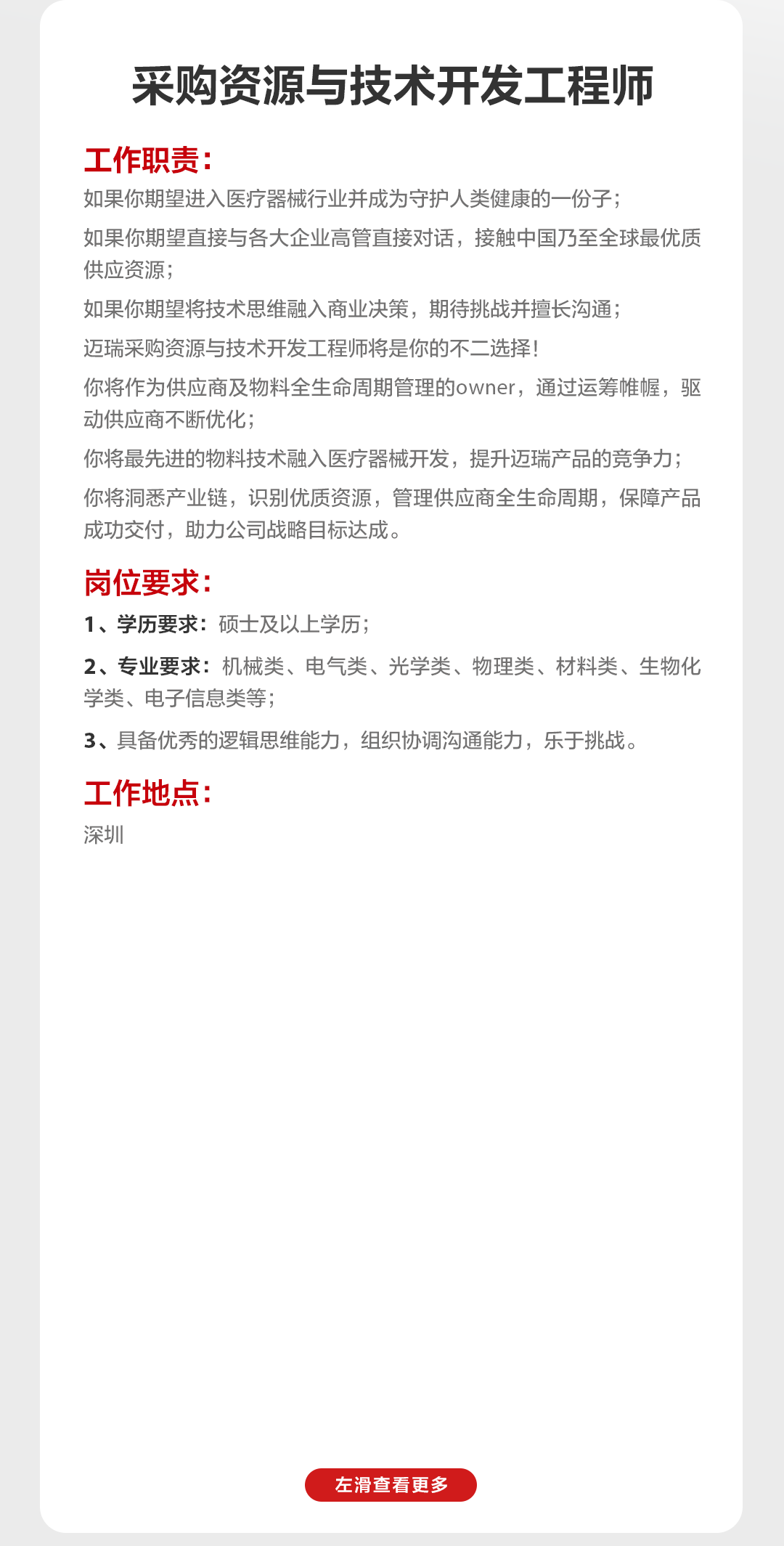 <p>采购资源与技术开发工程师</p>
<p>工作职责:</p>
<p>如果你期望进入医疗器械行业并成为守护人类健康的一份子;</p>
<p>如果你期望直接与各大企业高管直接对话，接触中国乃至全球最优质<br/>供应资源;</p>
<p>如果你期望将技术思维融入商业决策，期待挑战并擅长沟通;</p>
<p>迈瑞采购资源与技术开发工程师将是你的不二选择!</p>
<p>你将作为供应商及物料全生命周期管理的owner，通过运筹帷幄，驱<br/>动供应商不断优化;</p>
<p>你将最先进的物料技术融入医疗器械开发，提升迈瑞产品的竞争力;<br/>你将洞悉产业链，识别优质资源，管理供应商全生命周期，保障产品<br/>成功交付，助力公司战略目标达成。</p>
<p>岗位要求:</p>
<p>1、学历要求:硕士及以上学历;</p>
<p>2、专业要求:机械类、电气类、光学类、物理类、材料类、生物化<br/>学类、电子信息类等;</p>
<p>3、具备优秀的逻辑思维能力，组织协调沟通能力，乐于挑战。</p>
<p>工作地点:<br/>深圳</p>
<p>左滑查看更多</p>
