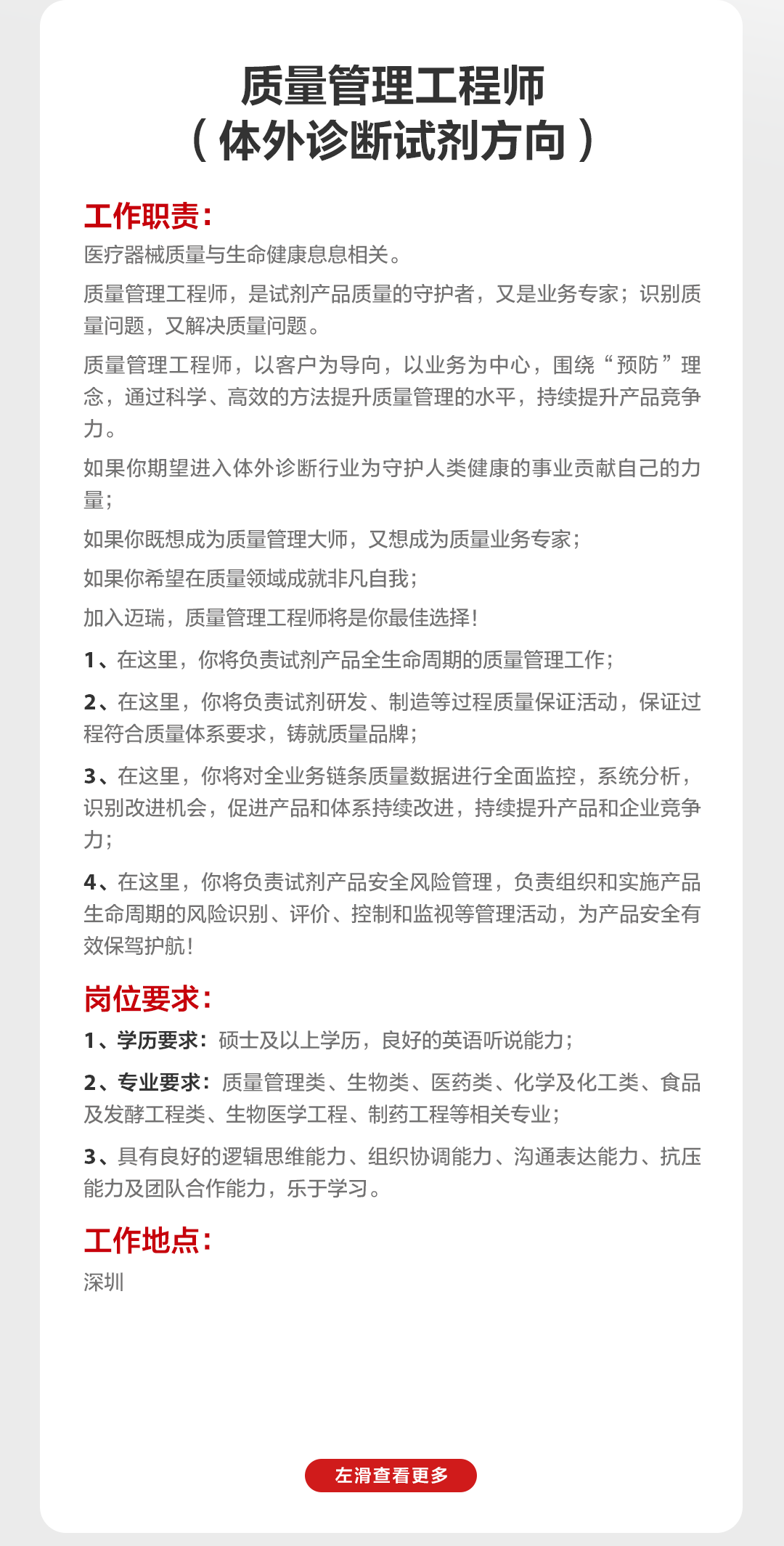 <p>质量管理工程师<br/>(体外诊断试剂方向)</p>
<p>工作职责:</p>
<p>医疗器械质量与生命健康息息相关。</p>
<p>质量管理工程师，是试剂产品质量的守护者，又是业务专家;识别质<br/>量问题，又解决质量问题。</p>
<p>质量管理工程师，以客户为导向，以业务为中心，围绕&ldquo;预防&rdquo;理<br/>念，通过科学、高效的方法提升质量管理的水平，持续提升产品竞争<br/>力。</p>
<p>如果你期望进入体外诊断行业为守护人类健康的事业贡献自己的力<br/>量:</p>
<p>如果你既想成为质量管理大师，又想成为质量业务专家;</p>
<p>如果你希望在质量领域成就非凡自我;</p>
<p>加入迈瑞，质量管理工程师将是你最佳选择!</p>
<p>1、在这里，你将负责试剂产品全生命周期的质量管理工作;</p>
<p>2、在这里，你将负责试剂研发、制造等过程质量保证活动，保证过<br/>程符合质量体系要求，铸就质量品牌;</p>
<p>3、在这里，你将对全业务链条质量数据进行全面监控，系统分析，<br/>识别改进机会，促进产品和体系持续改进，持续提升产品和企业竞争<br/>力;</p>
<p>4、在这里，你将负责试剂产品安全风险管理，负责组织和实施产品<br/>生命周期的风险识别、评价、控制和监视等管理活动，为产品安全有<br/>效保驾护航!</p>
<p>岗位要求:</p>
<p>1、学历要求:硕士及以上学历，良好的英语听说能力;</p>
<p>2、专业要求:质量管理类、生物类、医药类、化学及化工类、食品<br/>及发酵工程类、生物医学工程、制药工程等相关专业;</p>
<p>3、具有良好的逻辑思维能力、组织协调能力、沟通表达能力、抗压<br/>能力及团队合作能力，乐于学习。</p>
<p>工作地点:<br/>深圳</p>
<p>左滑查看更多</p>
