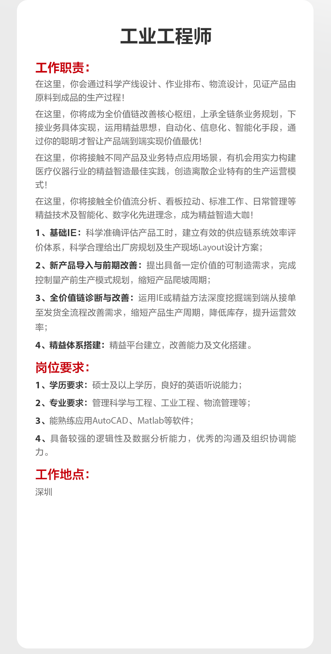 <p>工业工程师</p>
<p>工作职责</p>
<p>在这里，你会通过科学产线设计、作业排布、物流设计，见证产品由<br/>原料到成品的生产过程!</p>
<p>在这里，你将成为全价值链改善核心枢纽，上承全链条业务规划，下<br/>接业务具体实现，运用精益思想，自动化、信息化、智能化手段，通<br/>过你的聪明才智让产品端到端实现价值最优!</p>
<p>在这里，你将接触不同产品及业务特点应用场景，有机会用实力构建<br/>医疗仪器行业的精益智造最佳实践，创造离散企业特有的生产运营模<br/>式!</p>
<p>在这里，你将接触全价值流分析、看板拉动、标准工作、日常管理等<br/>精益技术及智能化、数字化先进理念，成为精益智造大咖</p>
<p>1、基础IE:科学准确评估产品工时，建立有效的供应链系统效率评<br/>价体系，科学合理给出厂房规划及生产现场Layout设计方案;</p>
<p>2、新产品导入与前期改善:提出具备一定价值的可制造需求，完成<br/>控制量产前生产模式规划，缩短产品爬坡周期;</p>
<p>3、全价值链诊断与改善:运用IE或精益方法深度挖掘端到端从接单<br/>至发货全流程改善需求，缩短产品生产周期，降低库存，提升运营效<br/>率;</p>
<p>4、精益体系搭建:精益平台建立，改善能力及文化搭建。</p>
<p>岗位要求:</p>
<p>1、学历要求:硕士及以上学历，良好的英语听说能力;</p>
<p>2、专业要求:管理科学与工程、工业工程、物流管理等;</p>
<p>3、能熟练应用AutoCAD、Matlab等软件;</p>
<p>4、具备较强的逻辑性及数据分析能力，优秀的沟通及组织协调能<br/>力。</p>
<p>工作地点:<br/>深圳</p>
