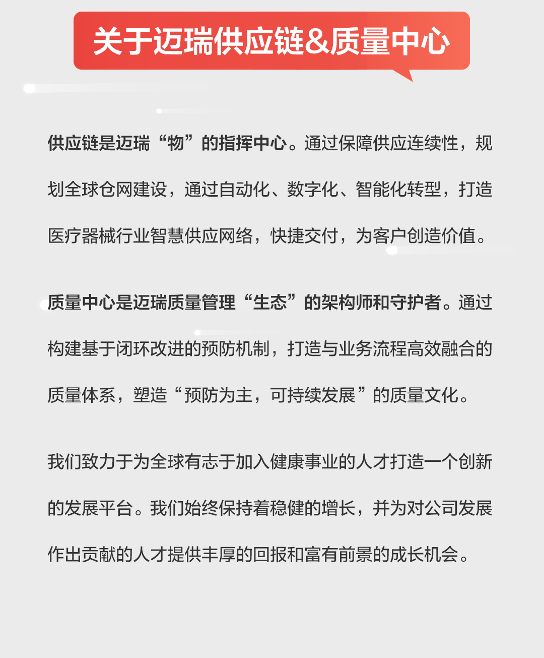 <p>关于迈瑞供应链&质量中心</p>
<p>供应链是迈瑞&ldquo;物&rdquo;的指挥中心。通过保障供应连续性，规<br/>划全球仓网建设，通过自动化、数字化、智能化转型，打造<br/>医疗器械行业智慧供应网络，快捷交付，为客户创造价值。</p>
<p>质量中心是迈瑞质量管理&ldquo;生态&rdquo;的架构师和守护者。通过<br/>构建基于闭环改进的预防机制，打造与业务流程高效融合的<br/>质量体系，塑造&ldquo;预防为主，可持续发展&rdquo;的质量文化。</p>
<p>我们致力于为全球有志于加入健康事业的人才打造一个创新<br/>的发展平台。我们始终保持着稳健的增长，并为对公司发展<br/>作出贡献的人才提供丰厚的回报和富有前景的成长机会。</p>
