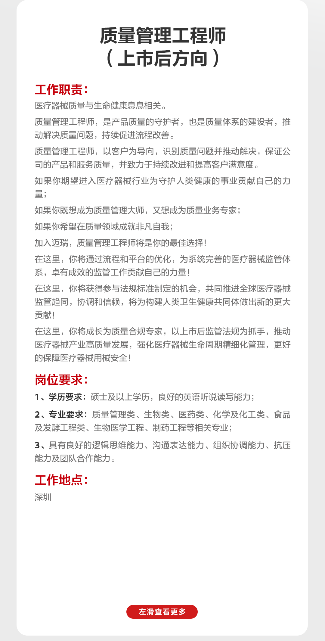 <p>质量管理工程师<br/>(上市后方向)</p>
<p>工作职责:</p>
<p>医疗器械质量与生命健康息息相关。</p>
<p>质量管理工程师，是产品质量的守护者，也是质量体系的建设者，推<br/>动解决质量问题，持续促进流程改善。</p>
<p>质量管理工程师，以客户为导向，识别质量问题并推动解决，保证公<br/>司的产品和服务质量，并致力于持续改进和提高客户满意度。</p>
<p>如果你期望进入医疗器械行业为守护人类健康的事业贡献自己的力<br/>量;</p>
<p>如果你既想成为质量管理大师，又想成为质量业务专家;</p>
<p>如果你希望在质量领域成就非凡自我;</p>
<p>加入迈瑞，质量管理工程师将是你的最佳选择!</p>
<p>在这里，你将通过流程和平台的优化，为系统完善的医疗器械监管体<br/>系，卓有成效的监管工作贡献自己的力量!</p>
<p>在这里，你将获得参与法规标准制定的机会，共同推进全球医疗器械<br/>监管趋同，协调和信赖，将为构建人类卫生健康共同体做出新的更大<br/>贡献!</p>
<p>在这里，你将成长为质量合规专家，以上市后监管法规为抓手，推动<br/>医疗器械产业高质量发展，强化医疗器械生命周期精细化管理，更好<br/>的保障医疗器械用械安全!</p>
<p>岗位要求:</p>
<p>1、学历要求:硕士及以上学历，良好的英语听说读写能力;</p>
<p>2、专业要求:质量管理类、生物类、医药类、化学及化工类、食品<br/>及发酵工程类、生物医学工程、制药工程等相关专业;</p>
<p>3、具有良好的逻辑思维能力、沟通表达能力、组织协调能力、抗压<br/>能力及团队合作能力。</p>
<p>工作地点:</p>
<p>深圳</p>
<p>左滑查看更多</p>
