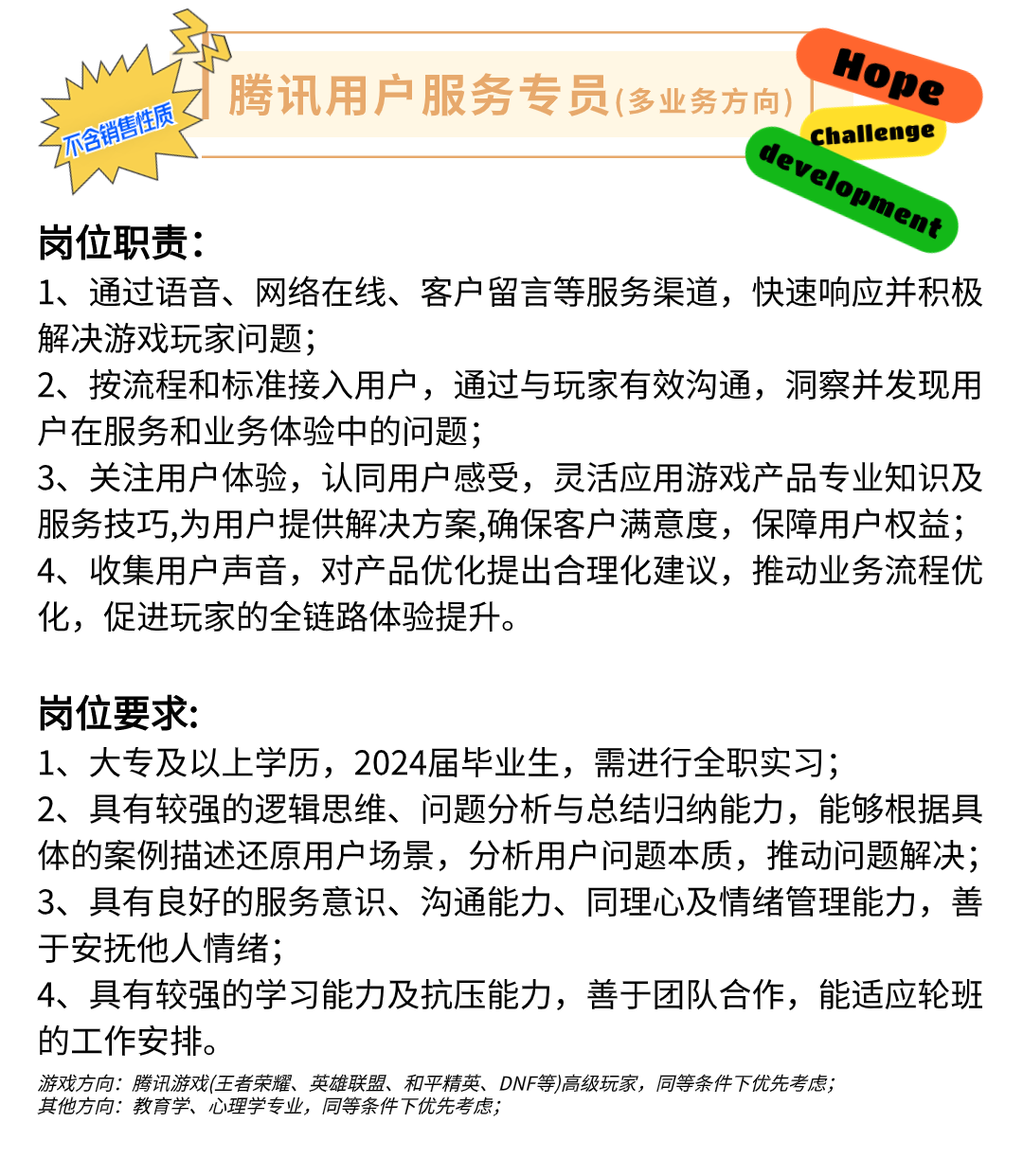Hope\\n乙 腾讯用户服务专员(多业务方向\\n不含销售性质\\ndevelopment\\nchallenge\\n岗位职责:\\n1、通过语音、网络在线、客户留言等服务渠道，快速响应并积极\\n解决游戏玩家问题;\\n2、按流程和标准接入用户，通过与玩家有效沟通，洞察并发现用\\n户在服务和业务体验中的问题;\\n3、关注用户体验，认同用户感受，灵活应用游戏产品专业知识及\\n服务技巧,为用户提供解决方案,确保客户满意度，保障用户权益;\\n4、收集用户声音，对产品优化提出合理化建议，推动业务流程优\\n化，促进玩家的全链路体验提升。\\n岗位要求:\\n1、大专及以上学历，2024届毕业生，需进行全职实习;\\n2、具有较强的逻辑思维、问题分析与总结归纳能力，能够根据具\\n体的案例描述还原用户场景，分析用户问题本质，推动问题解决;\\n3、具有良好的服务意识、沟通能力、同理心及情绪管理能力，善\\n于安抚他人情绪;\\n4、具有较强的学习能力及抗压能力，善于团队合作，能适应轮班\\n的工作安排。\\n游戏方向:腾讯游戏(王者荣耀、英雄联盟、和平精英、DNF等)高级玩家，同等条件下优先考虑;\\n其他方向:教育学、心理学专业，同等条件下优先考虑;\\n