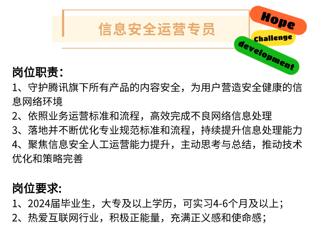 Hope\\n信息安全运营专员\\ndevelopment\\nChallenge\\n岗位职责:\\n1、守护腾讯旗下所有产品的内容安全，为用户营造安全健康的信\\n息网络环境\\n2、依照业务运营标准和流程，高效完成不良网络信息处理\\n3、落地并不断优化专业规范标准和流程，持续提升信息处理能力\\n4、聚焦信息安全人工运营能力提升，主动思考与总结，推动技术\\n优化和策略完善\\n岗位要求:\\n1、2024届毕业生，大专及以上学历，可实习4-6个月及以上;\\n2、热爱互联网行业，积极正能量，充满正义感和使命感;\\n