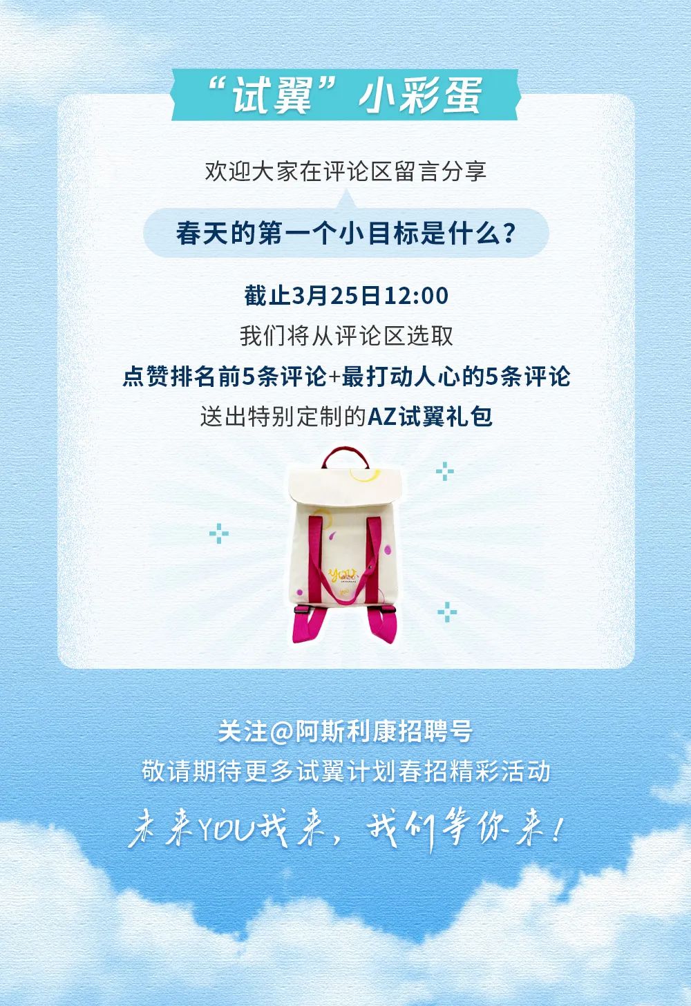 <p>试翼”小彩蛋</p>
<p>欢迎大家在评论区留言分享</p>
<p>春天的第一个小目标是什么?</p>
<p>截止3月25日12:00</p>
<p>我们将从评论区选取</p>
<p>点赞排名前5条评论+最打动人心的5条评论</p>
<p>送出特别定制的AZ试翼礼包</p>
<p>中</p>
<p>+</p>
<p>Yad</p>
<p>广十</p>
<p>关注@阿斯利康招聘号</p>
<p>敬请期待更多试翼计划春招精彩活动</p>
<p>未来YoU我来,我们等你来!</p>
