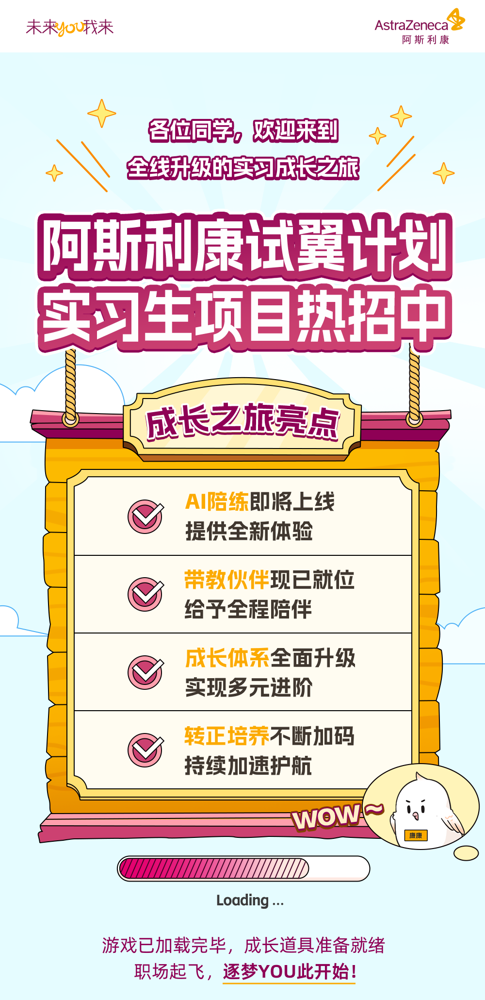 <p>未来you我来</p>
<p>AstraZeneca<br/>双</p>
<p>阿斯利康</p>
<p>各位同学，欢迎来到<br/>全线升级的实习成长之旅</p>
<p>阿斯利康试翼计划<br/>实习生项目热招中</p>
<p>成长之旅亮点</p>
<p>AI陪练即将上线<br/>提供全新体验</p>
<p>带教伙伴现已就位<br/>给予全程陪伴</p>
<p>成长体系全面升级<br/>实现多元进阶</p>
<p>转正培养不断加码<br/>持续加速护航</p>
<p>WOWA~</p>
<p>每品</p>
<p>Loading..</p>
<p>游戏已加载完毕，成长道具准备就绪</p>
<p>职场起飞，逐梦YOU此开始!</p>
