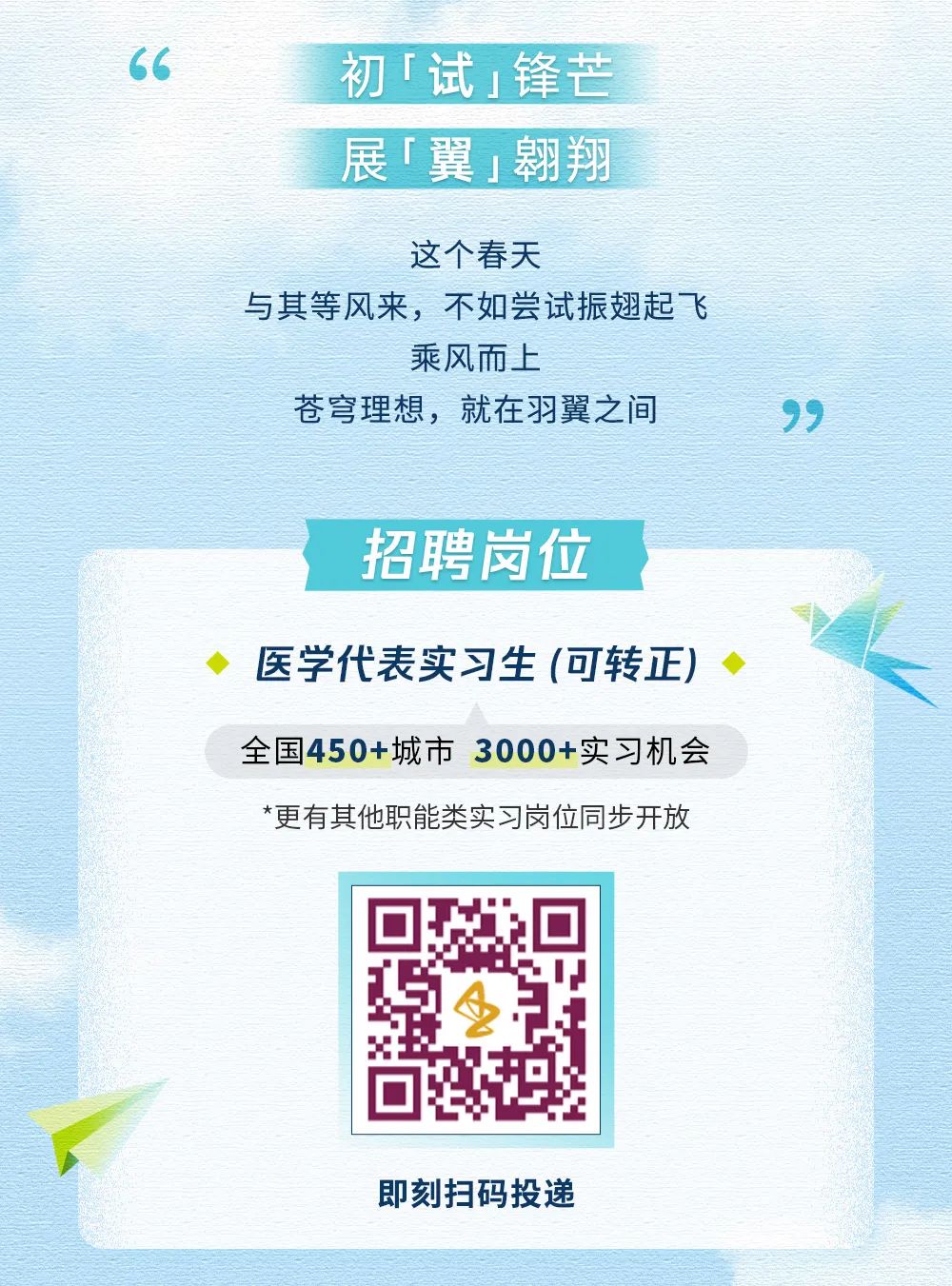 <p>初「试 锋芒<br/>展「翼翱翔</p>
<p>这个春天</p>
<p>与其等风来，不如尝试振翅起飞</p>
<p>乘风而上</p>
<p>苍穹理想，就在羽翼之间</p>
<p>招聘岗位</p>
<p>医学代表实习生(可转正)<br/>全国450+城市3000+实习机会<br/>*更有其他职能类实习岗位同步开放</p>
<p>即刻扫码投递</p>

