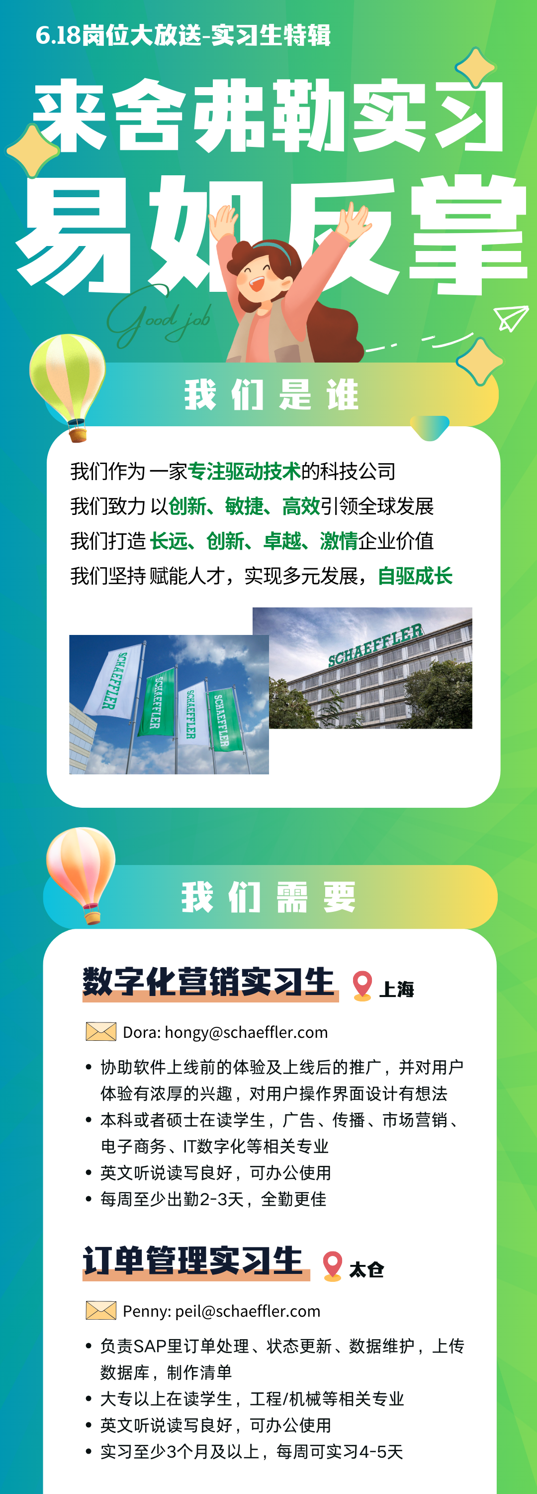 <p>6.18岗位大放送-实习生特辑</p>
<p>来舍弗勒实习<br/>易如反掌</p>
<p>我们是谁</p>
<p>我们作为一家专注驱动技术的科技公司</p>
<p>我们致力以创新、敏捷、高效引领全球发展<br/>我们打造长远、创新、卓越、激情企业价值<br/>我们坚持赋能人才，实现多元发展，自驱成长</p>
<p>6HAEFF1ER</p>
<p>AEEFLER</p>
<p>137333WH28</p>
<p>88HS</p>
<p>SCHAEFFLER</p>
<p>我们需要</p>
<p>数字化营销实习生上海<br/>Dora:hongy@schaeffler.com</p>
<p>.协助软件上线前的体验及上线后的推广，并对用户<br/>体验有浓厚的兴趣，对用户操作界面设计有想法<br/>●本科或者硕士在读学生，广告、传播、市场营销、<br/>电子商务、IT数字化等相关专业</p>
<p>英文听说读写良好，可办公使用</p>
<p>●每周至少出勤2-3天，全勤更佳</p>
<p>订单管理实习生太枪<br/>Penny:peil@schaeffler.com</p>
<p>负责SAP里订单处理、状态更新、数据维护，上传<br/>数据库，制作清单</p>
<p>大专以上在读学生，工程/机械等相关专业<br/>英文听说读写良好，可办公使用</p>
<p>实习至少3个月及以上，每周可实习4-5天</p>
