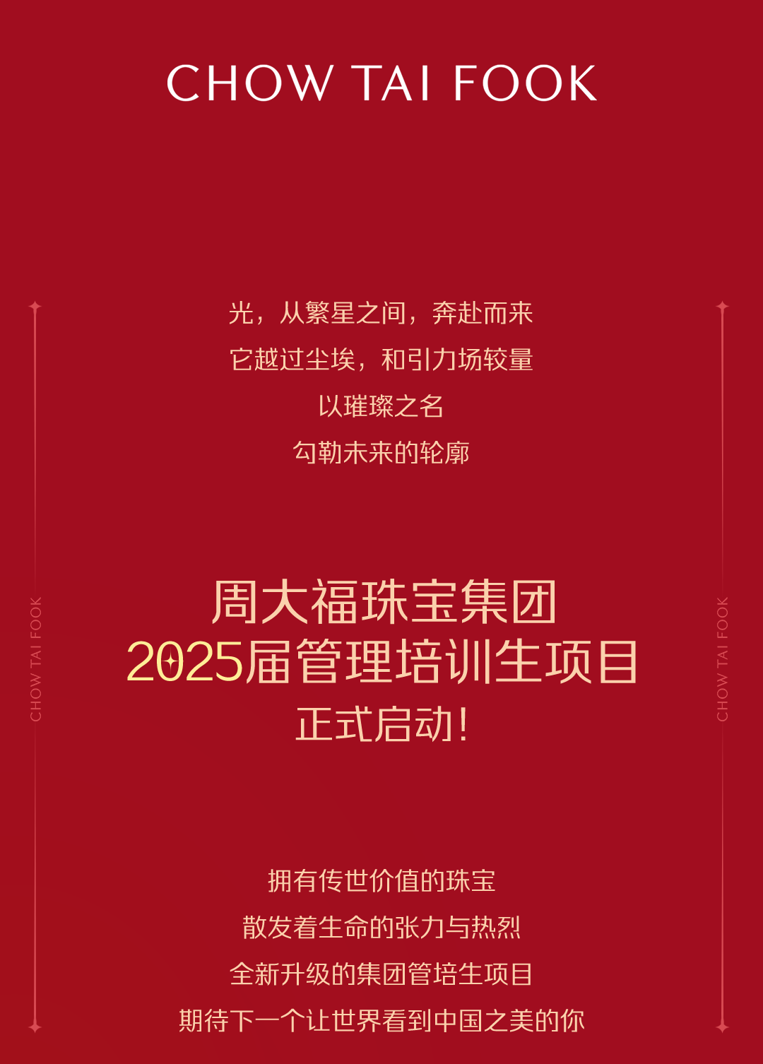 <p>CHOW TAIFOOK</p>
<p>光，从繁星之间，奔赴而来<br/>它越过尘埃，和引力场较量</p>
<p>以璀璨之名<br/>勾勒未来的轮廓</p>
<p>周大福珠宝集团</p>
<p>2025届管理培训生项目</p>
<p>正式启动!</p>
<p>\\OH0</p>
<p>拥有传世价值的珠宝<br/>散发着生命的张力与热烈<br/>全新升级的集团管培生项目</p>
<p>期待下一个让世界看到中国之美的你</p>
