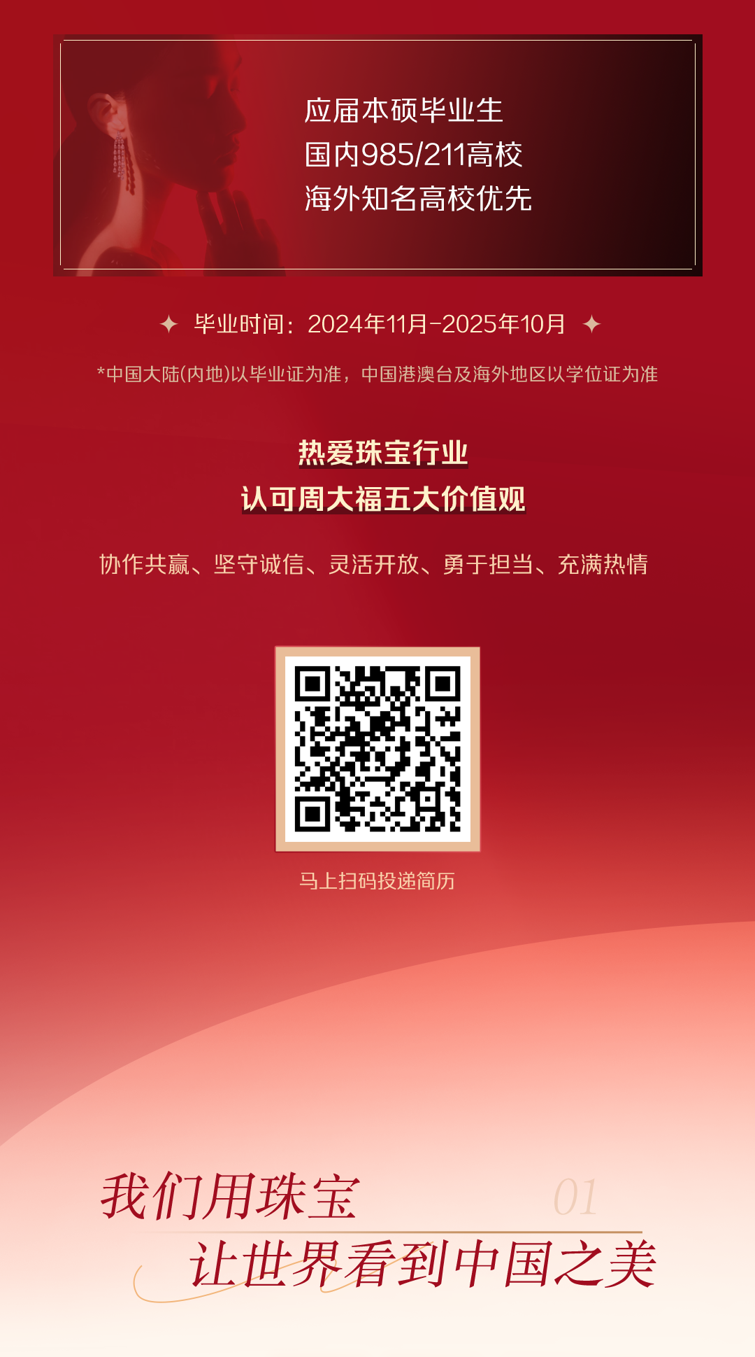 <p>应届本硕毕业生<br/>国内985/211高校<br/>海外知名高校优先</p>
<p>毕业时间:2024年11月-2025年10月</p>
<p>*中国大陆(内地)以毕业证为准，中国港澳台及海外地区以学位证为准</p>
<p>热爱珠宝行业</p>
<p>认可周大福五大价值观</p>
<p>协作共赢、坚守诚信、灵活开放、勇于担当、充满热情</p>
<p>马上扫码投递简历</p>
<p>我们用珠宝</p>
<p>让世界看到中国之美</p>
