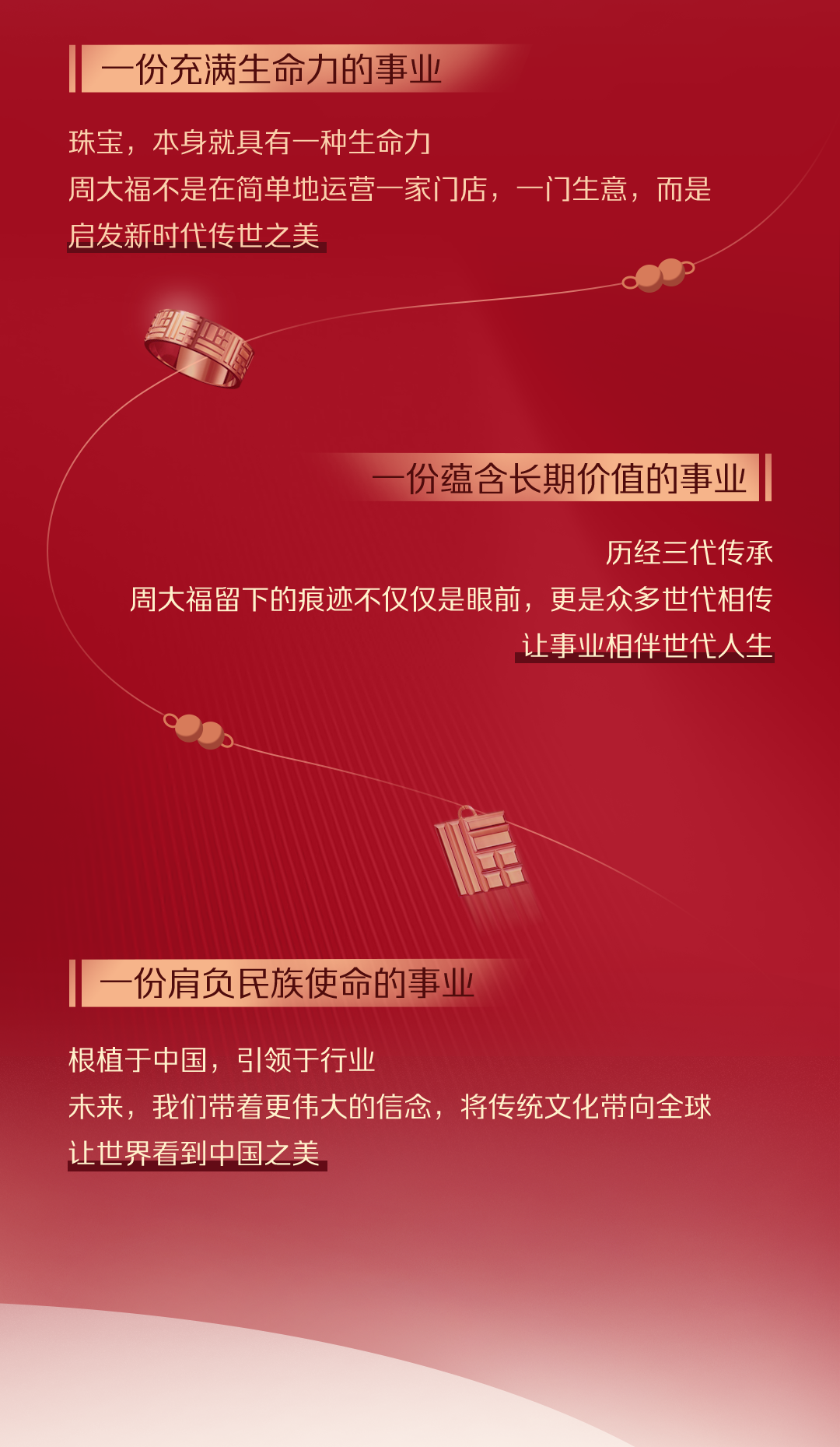 <p>份充满生命力的事业</p>
<p>珠宝，本身就具有一种生命力</p>
<p>周大福不是在简单地运营一家门店，一门生意，而是<br/>启发新时代传世之美</p>
<p>份蕴含长期价值的事业</p>
<p>历经三代传承</p>
<p>周大福留下的痕迹不仅仅是眼前，更是众多世代相传</p>
<p>让事业相伴世代人生</p>
<p>份肩负民族使命的事业</p>
<p>根植于中国，引领于行业</p>
<p>未来，我们带着更伟大的信念，将传统文化带向全球<br/>让世界看到中国之美</p>
