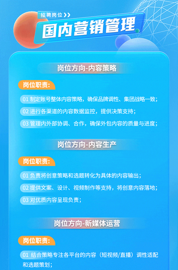 <p>招聘岗位》></p>
<p>国内营销管理</p>
<p>岗位方向-内容策略</p>
<p>岗位职责:</p>
<p>01 制定账号整体内容策略,确保品牌调性、集团战略-致;</p>
<p>02 进行各渠道的内容数据监控,提供决策支持;</p>
<p>03 管理内外部协调、 合作,确保外包内容的质量与进度;</p>
<p>岗位方向-内容生产</p>
<p>岗位职责:</p>
<p>01负责将创意策略和选题转化为具体的内容输出;</p>
<p>02提供文案、设计、视频制作等支持,将创意内容落地;</p>
<p>03 对优质内容呈 现负责;</p>
<p>岗位方向新媒体运营</p>
<p>岗位职责:</p>
<p>( 01结合策略专注各平台的内容(短视频/直播)调性适配</p>
<p>和选题策划;</p>
