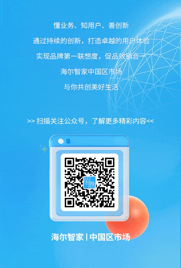 <p>懂业务、知用户、善创新</p>
<p>通过持续的创新,打造卓越的用房体验</p>
<p>实现品牌第一联想度,促品效销合</p>
<p>海尔智家中国区市场</p>
<p>与你共创美好生活</p>
<p>>>扫描关注公众号,了解更多精彩内容<<</p>
<p>海尔智家|中国区市场</p>
