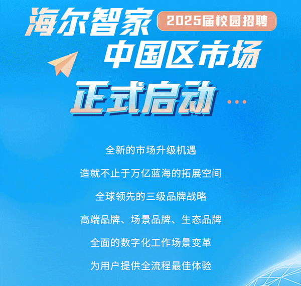 <p>海尔智家<br/>2025届校园招聘</p>
<p>中国区市场<br/>正式启动</p>
<p>全新的市场升级机遇</p>
<p>造就不止于万亿蓝海的拓展空间</p>
<p>全球领先的三级品牌战略<br/>高端品牌、场景品牌、生态品牌<br/>全面的数字化工作场景变革<br/>为用户提供全流程最佳体验</p>
