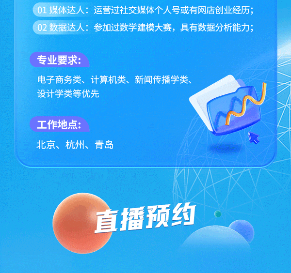 <p>01 媒体达人:运营过社交媒体个人号或有网店创业经历;<br/>02 数据达人:参加过数学建模大赛，具有数据分析能力;</p>
<p>专业要求:</p>
<p>电子商务类、计算机类、新闻传播学类、<br/>设计学类等优先</p>
<p>工作地点:</p>
<p>北京、杭州、青岛</p>
<p>直播预约</p>
