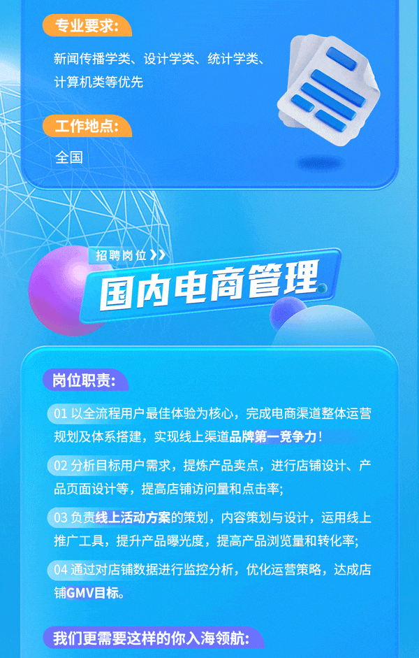 <p>专业要求:</p>
<p>新闻传播学类、设计学类、统计学类、</p>
<p>计算机类等优先</p>
<p>工作地点:</p>
<p>全国</p>
<p>招聘岗位》》</p>
<p>国内电商管理</p>
<p>岗位职责:</p>
<p>01 以全流程用户 最佳体验为核心,完成电商渠道整体运营</p>
<p>规划及体系搭建,实现线上渠道品牌第一竞争力!</p>
<p>02 分析目标用户需求, 提炼产品卖点,进行店铺设计、产</p>
<p>品页面设计等,提高店铺访问量和点击率;</p>
<p>03 负责线上活动方案的策划,内容策划与设计,运用线上</p>
<p>推广工具,提升产品曝光度,提高产品浏览量和转化率;</p>
<p>04通过对店铺数据进行监控分析,优化运营策略,达成店</p>
<p>铺GMV目标。</p>
<p>我们更需要这样的你入海领航:</p>
