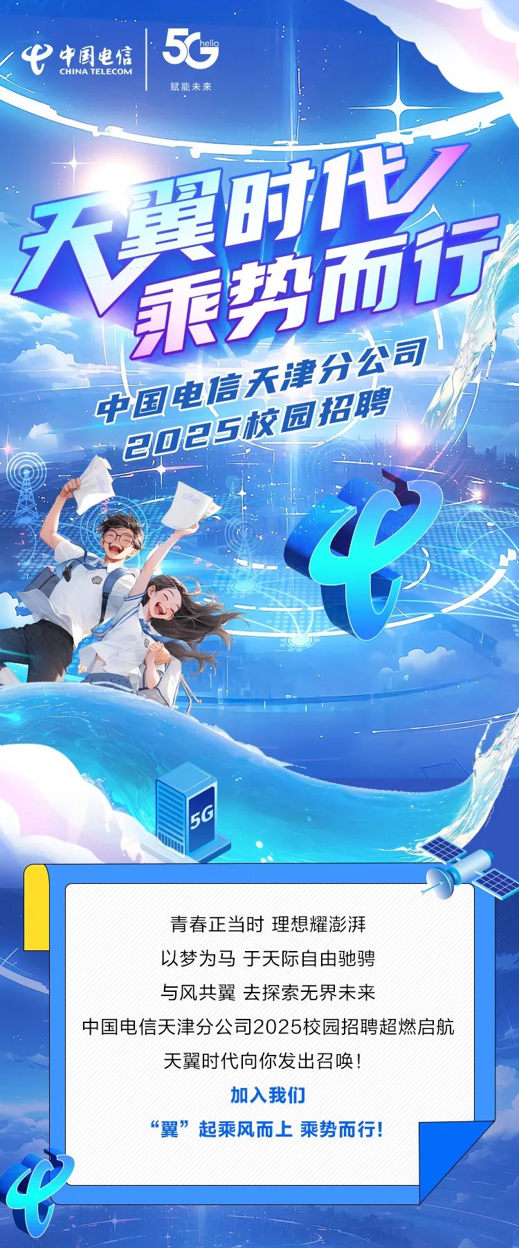 <p>公</p>
<p>青春正当时理想耀澎湃</p>
<p>以梦为马于天际自由驰骋</p>
<p>与风共翼去探索无界未来</p>
<p>中国电信天津分公司2025校园招聘超燃启航</p>
<p>天翼时代向你发出召唤!</p>
<p>加入我们</p>
<p>&ldquo;翼&rdquo;起乘风而上乘势而行!</p>
<p>中</p>

<table>
<tr><td colspan="3">e中国电信  5GCHINA TELECOM赋能未来</td>
</tr>
<tr><td colspan="2">天 翼时代</td>
<td></td>
</tr>
<tr><td></td>
<td></td>
<td></td>
</tr>
<tr><td colspan="3">中国电国政国招聘C 7 5iLo 江12\'</td>
</tr>
<tr><td colspan="3">F</td>
</tr>
</table>

