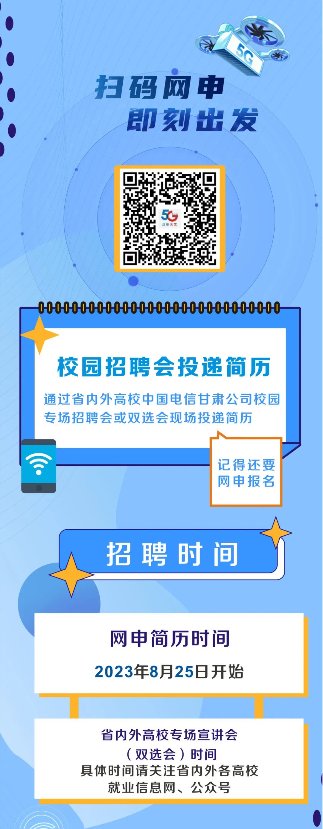 <p>Se</p>
<p>扫码网申</p>
<p>即刻出发</p>

<table>
<tr><td></td>
<td>☐650面h</td>
<td></td>
</tr>
<tr><td colspan="3">.-00000000000000000000000000000 7</td>
</tr>
<tr><td colspan="3">校园招聘会投递简历通过省内外高校中国电信甘肃公司校园专场招聘会或双选会现场投递简历记得还要网申报名招聘时间</td>
</tr>
<tr><td colspan="3">网申简历时间2023年8月25日开始</td>
</tr>
<tr><td colspan="3">省内外高校专场宣讲会(双选会)时间具体时间请关注省内外各高校就业信息网、公众号</td>
</tr>
</table>
