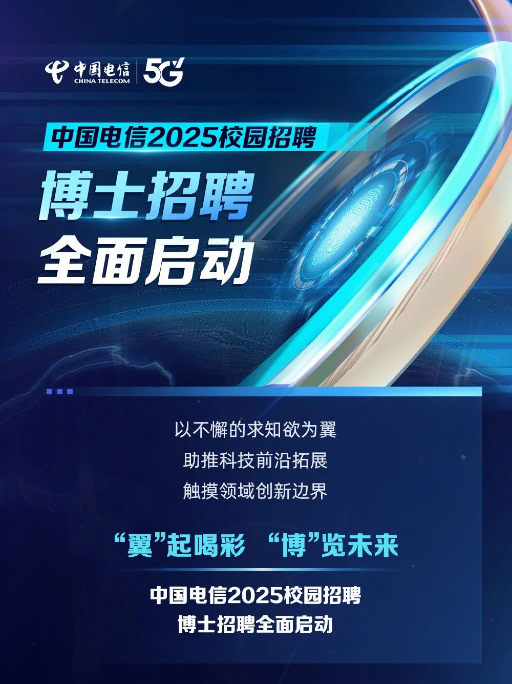 <p>弋中国电信CHINA TEL ECOM55</p>
<p>中国电信2025校园招聘</p>
<p>博士招聘</p>
<p>全面启动</p>
<p>以不懈的求知欲为翼</p>
<p>助推科技前沿拓展</p>
<p>触摸领域创新边界</p>
<p>&ldquo;翼"起喝彩 &ldquo;博&rdquo;览未来</p>
<p>中国电信2025校园招聘</p>
<p>博士招聘全面启动</p>

