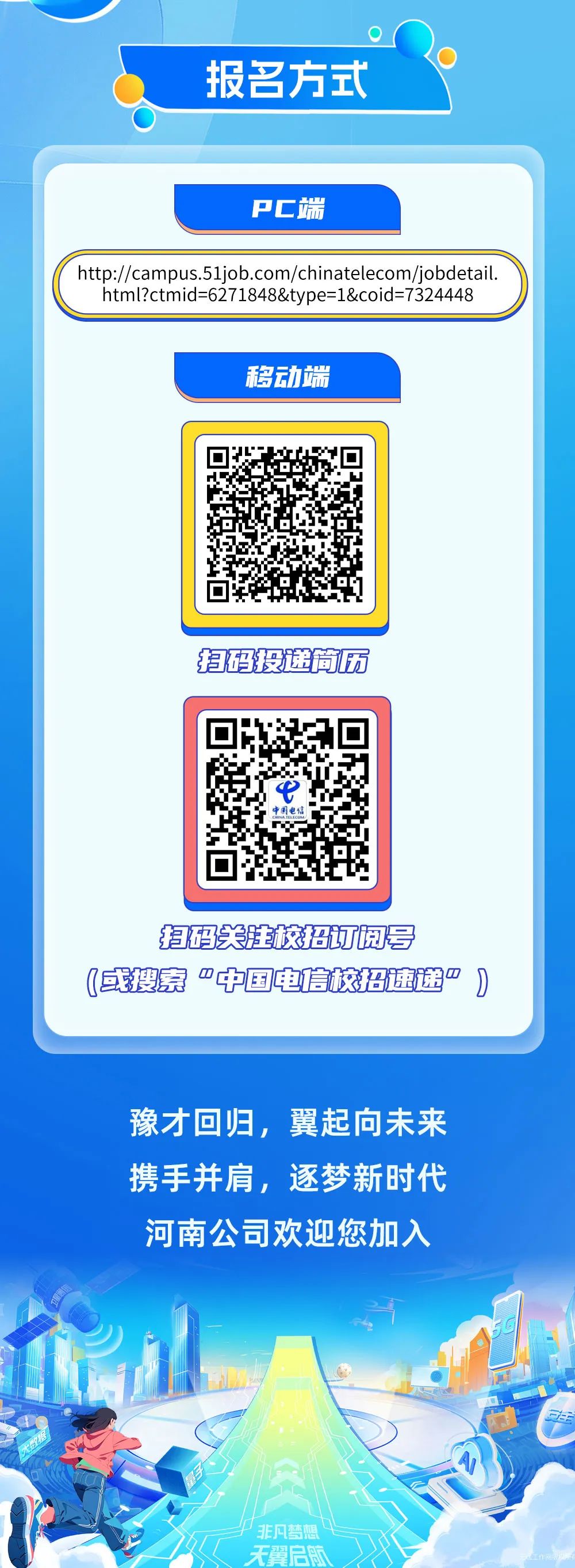 <p>报名方式</p>
<p>PC端</p>
<p>http://campus.51job.com/chinatelecom/jobdetail.</p>
<p>html?ctmid=6271848&type=1&coid=7324448</p>
<p>移动端</p>
<p>扫码投递简历</p>
<p>扫码关注校招订阅号<br/>(或搜索“中国电信校招速递*</p>
<p>豫才回归，翼起向未来<br/>携手并肩，逐梦新时代<br/>河南公司欢迎您加入</p>
<p>非凡梦<br/>无翼启感</p>
