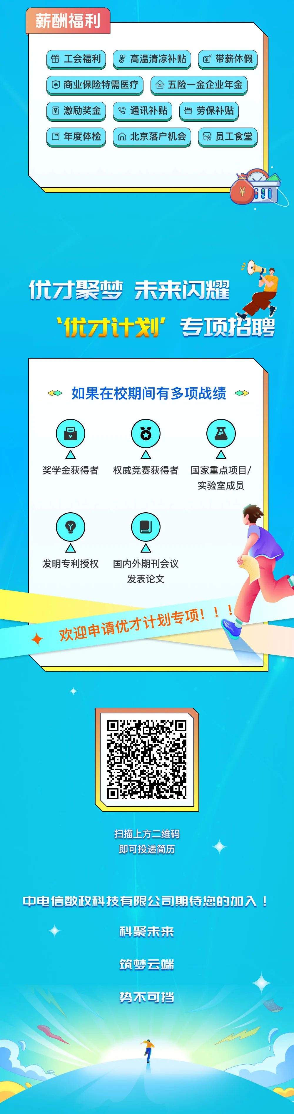 <p>薪酬福利</p>
<p>并工会福利</p>
<p>高温清凉补贴</p>
<p>￥带薪休假</p>
<p>商业保险特需医疗</p>
<p>金五险一金企业年金</p>
<p>函 激励奖金</p>
<p>通讯补贴</p>
<p> 劳保补贴</p>
<p>年度体检</p>
<p>北京落户机会</p>
<p> 员工食堂</p>
<p>￥</p>
<p>690</p>
<p>优才聚梦未来闪耀</p>
<p>优才计划”专项招聘</p>
<p>如果在校期间有多项战绩</p>
<p>奖学金获得者权威竞赛获得者国家重点项目/</p>
<p>实验室成员</p>
<p>发明专利授权国内外期刊会议</p>
<p>发表论文</p>
<p>欢迎申请优才计划专项!!!</p>
<p>扫描上方二维码<br/>即可投递简历</p>
<p>中电信数政科技有限公司期待您的加入!</p>
<p>科聚未来</p>
<p>筑梦云端</p>
<p>势不可挡</p>
