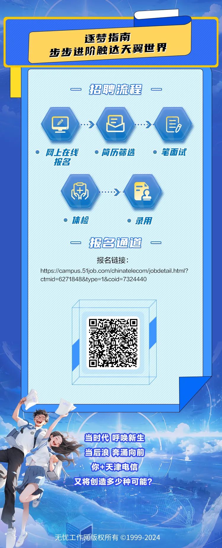 <p>当时代呼唤新生</p>
<p>当后浪奔涌向前</p>
<p>你+天津电信</p>
<p>又将创造多少种可能? </p>
<p>无忧工作网版权所有01999-2024</p>

<table>
<tr><td colspan="3"></td>
</tr>
<tr><td colspan="3">逐梦指南步步进阶触达天翼世界</td>
</tr>
<tr><td colspan="3">一招聘流程一- 目 目网上在线  简历筛选  笔面试报名\'刷 》 在 体检  录用一报名通道 一报名链接:https://campus .51job.com/chinatelecom/jobdetail.html?ctmid=6271848&type=1&coid= 7324440</td>
</tr>
<tr><td></td>
<td></td>
<td></td>
</tr>
<tr><td></td>
<td>回回 西</td>
<td></td>
</tr>
<tr><td></td>
<td></td>
<td></td>
</tr>
</table>
