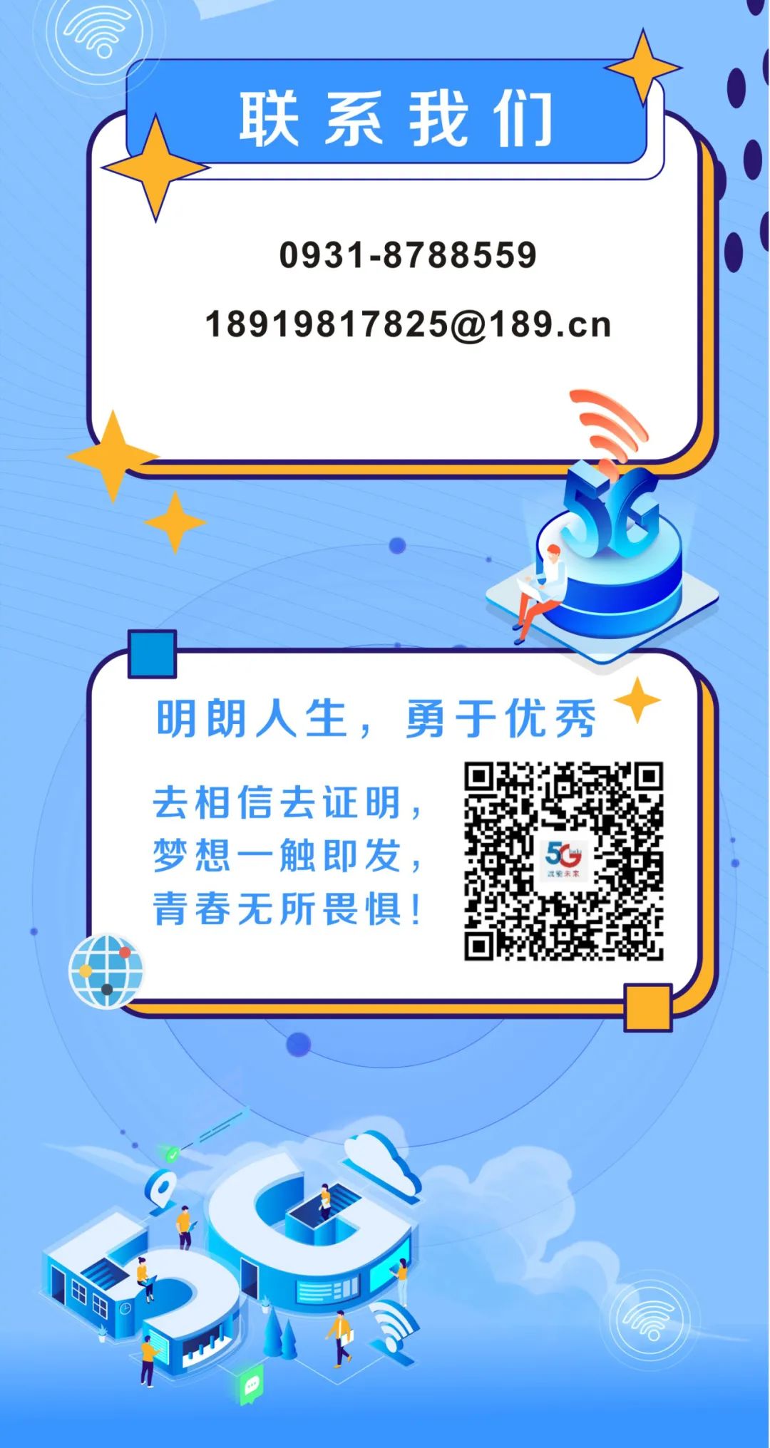 <p>联系我们</p>
<p>0931-8788559</p>
<p>18919817825@189.cn</p>
<p>明朗人生，勇于优秀<br/>去相信去证明，</p>
<p>梦想一触即发，</p>
<p>青春无所畏惧!</p>
<p>MF</p>
