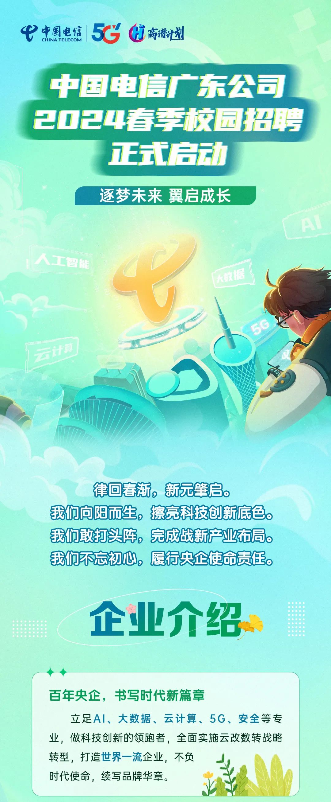 <p>中国电信<br/>CHINA TELECOM<br/>5C]高潜计划</p>
<p>中国电信广东公司<br/>2024春季校园招聘</p>
<p>正式启动</p>
<p>逐梦未来 翼启成长</p>
<p>人工智能</p>
<p>数据</p>
<p>律回春渐，新元肇启.</p>
<p>我们向阳而生，擦亮科技创新底色。<br/>我们敢打头阵，完成战新产业布局.<br/>我们不忘初心，履行央企使命责任。</p>
<p>企业介绍</p>
<p>百年央企，书写时代新篇章</p>
<p>立足AI、大数据、云计算、5G、安全等专<br/>业，做科技创新的领跑者，全面实施云改数转战略<br/>转型，打造世界一流企业，不负</p>
<p>时代使命，续写品牌华章。</p>
