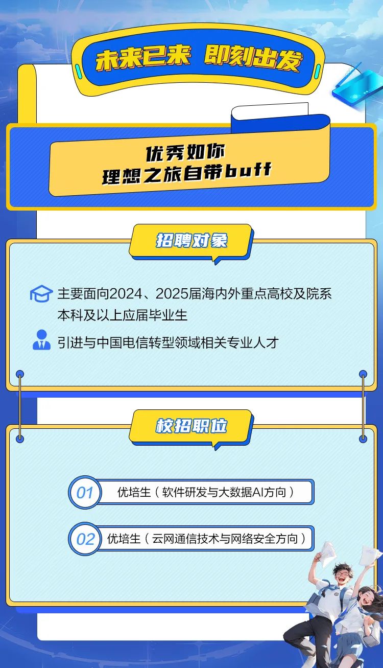 <p>(未来已来即刻出发</p>
<p>b</p>
<p>(01)优培生(软件研发与大数据AI方向)</p>
<p>优培生 (云网通信技术与网络安全方向)</p>

<table>
<tr><td></td>
<td colspan="3"></td>
</tr>
<tr><td colspan="2"></td>
<td></td>
<td></td>
</tr>
<tr><td></td>
<td colspan="2">优秀如你理想之旅自带buff</td>
<td></td>
</tr>
<tr><td></td>
<td colspan="3">招聘对象</td>
</tr>
<tr><td colspan="4">心主要面向2024、2025届海内外重点高校及院系本科及以上应届毕业生w引进与中国电信转型领域相关专业人才中</td>
</tr>
<tr><td colspan="3">校招职位</td>
<td></td>
</tr>
</table>
