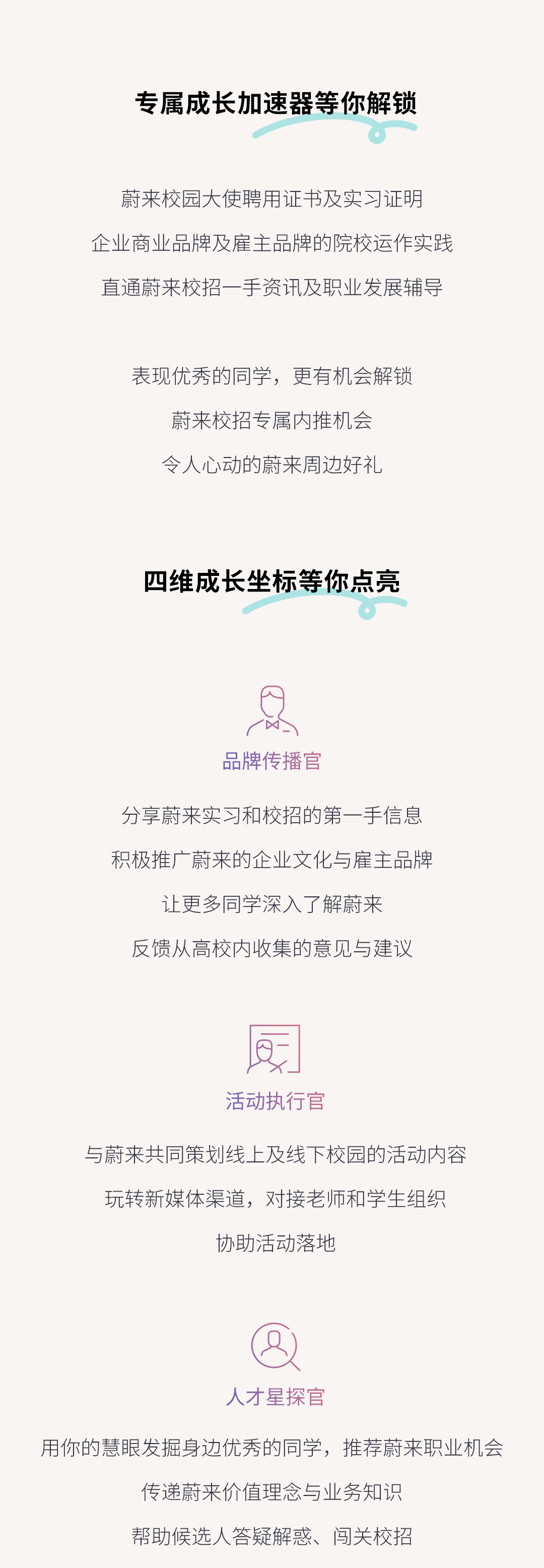 <p>专属成长加速器等你解锁</p>
<p>蔚来校园大使聘用证书及实习证明<br/>企业商业品牌及雇主品牌的院校运作实践<br/>直通蔚来校招一手资讯及职业发展辅导</p>
<p>表现优秀的同学，更有机会解锁<br/>蔚来校招专属内推机会</p>
<p>令人心动的蔚来周边好礼</p>
<p>四维成长坐标等你点亮</p>
<p>品牌传播官</p>
<p>分享蔚来实习和校招的第一手信息<br/>积极推广蔚来的企业文化与雇主品牌<br/>让更多同学深入了解蔚来</p>
<p>反馈从高校内收集的意见与建议</p>
<p>活动执行官</p>
<p>与蔚来共同策划线上及线下校园的活动内容<br/>玩转新媒体渠道，对接老师和学生组织</p>
<p>协助活动落地</p>
<p>人才星探官</p>
<p>用你的慧眼发掘身边优秀的同学，推荐蔚来职业机会</p>
<p>传递蔚来价值理念与业务知识</p>
<p>帮助候选人答疑解惑、闯关校招</p>
