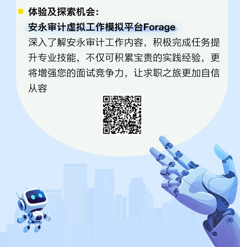 <p>体验及探索机会:</p><p>安永审计虚拟工作模拟平台Forage</p><p>深入了解安永审计工作内容,积极完成任务提</p><p>升专业技能,不仅可积累宝贵的实践经验,更</p><p>将增强您的面试竞争力,让求职之旅更加自信</p><p>从容</p>