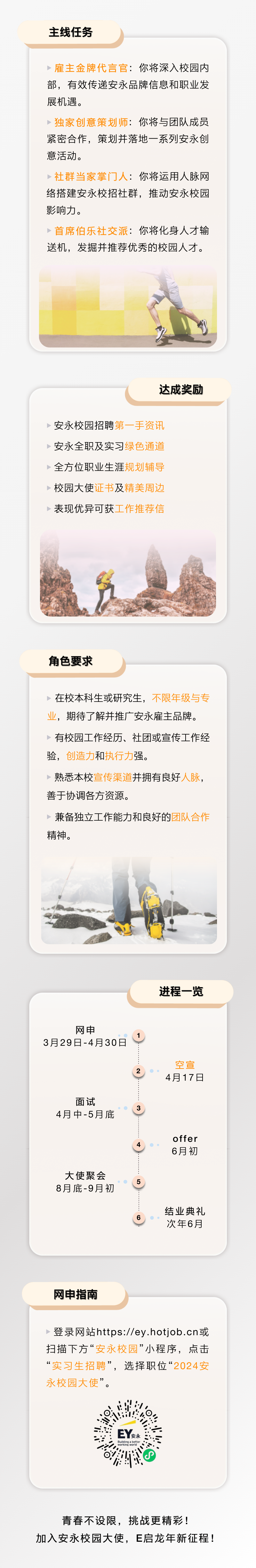 <p>主线任务</p>
<p>:你将深入校园内</p>
<p>部,有效传递安永品牌信息和职业发</p>
<p>展机遇。</p>
<p>:你将与团队成员</p>
<p>紧密合作,策划并落地一系列安永创</p>
<p>意活动。</p>
<p>:你将运用人脉网</p>
<p>络搭建安永校招社群,推动安永校园</p>
<p>影响力。</p>
<p>:你将化身人才输</p>
<p>送机,发掘并推荐优秀的校园人才。</p>
<p>达成奖励</p>
<p>安永校园招聘</p>
<p>安永全职及实习</p>
<p>全方位职业生涯</p>
<p>校园大使证书及</p>
<p>表现优异可获</p>
<p>角色要求</p>
<p>在校本科生或研究生,</p>
<p>,期待了解并推广安永雇主品牌。</p>
<p>有校园工作经历、社团或宣传工作经</p>
<p>验,创造力和执行力强。</p>
<p>熟悉本校宣传渠道并拥有良好人脉,</p>
<p>善于协调各方资源。</p>
<p>兼备独立工作能力和良好的</p>
<p>精神。</p>
<p>进程一览</p>
<p>网申</p>
<p>3月29日-4月30日</p>
<p>空宣</p>
<p>2</p>
<p>4月17日</p>
<p>面试</p>
<p>4月中-5月底</p>
<p>offer</p>
<p>4</p>
<p>6月初</p>
<p>大使聚会</p>
<p>5</p>
<p>8月底-9月初</p>
<p>结业典礼</p>
<p>6。。”</p>
<p>次年6月</p>
<p>网申指南</p>
<p>登录网站https://ey.hotjob .cn或</p>
<p>扫描下方“安永校园”小程序,点击</p>
<p>“实习生招聘”,选择职位“</p>
<p>永校园大使”。</p>
<p>.星</p>
<p>s: EY安永</p>
<p>working woridBuitingabetter .</p>
<p>o;P</p>
<p>青春不设限,挑战更精彩!</p>
<p>加入安永校园大使,E启龙年新征程!</p>
