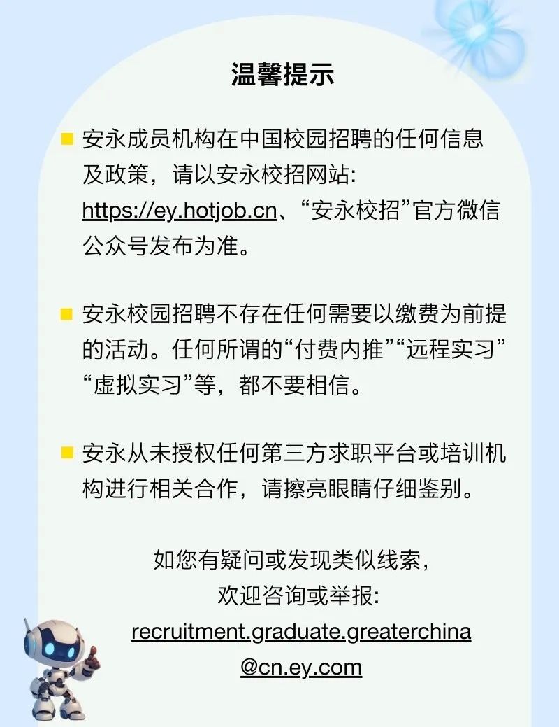 <p>温馨提示</p>
<p>安永成员机构在中国校园招聘的任何信息<br/>及政策，请以安永校招网站:</p>
<p>https://ey.hotjob.cn、“安永校招”官方微信<br/>公众号发布为准。</p>
<p>安永校园招聘不存在任何需要以缴费为前提<br/>的活动。任何所谓的“付费内推”“远程实习”<br/>“虚拟实习”等，都不要相信。</p>
<p>安永从未授权任何第三方求职平台或培训机<br/>构进行相关合作，请擦亮眼睛仔细鉴别。</p>
<p>如您有疑问或发现类似线索，<br/>欢迎咨询或举报:</p>
<p>recruitment.graduate.greaterchina</p>
<p>@cn.ey.com</p>
