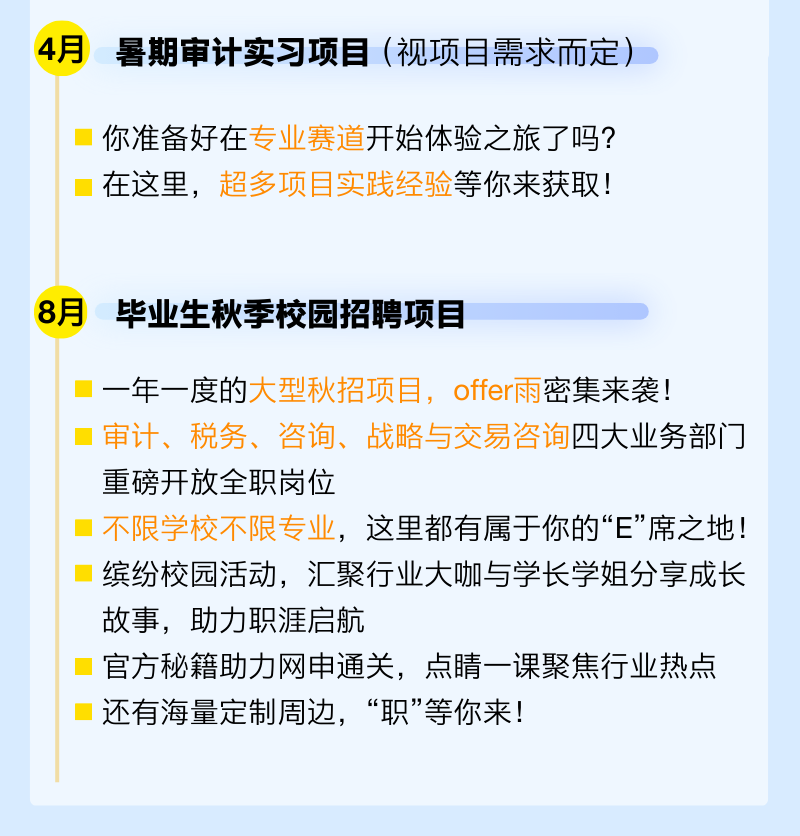 <p>4月</p><p>暑期审计实习项目(视项目需求而定)</p><p>你准备好在专业赛道开始体验之旅了吗?<br/>在这里，超多项目实践经验等你来获取!</p><p>8月毕业生秋季校园招聘项目</p><p>一年一度的大型秋招项目，offer雨密集来袭!</p><p>审计、税务、咨询、战略与交易咨询四大业务部门<br/>重磅开放全职岗位</p><p>不限学校不限专业，这里都有属于你的&ldquo;E&rdquo;席之地!<br/>缤纷校园活动，汇聚行业大咖与学长学姐分享成长<br/>故事，助力职涯启航</p><p>官方秘籍助力网申通关，点睛一课聚焦行业热点<br/>还有海量定制周边，&ldquo;职&rdquo;等你来!</p>