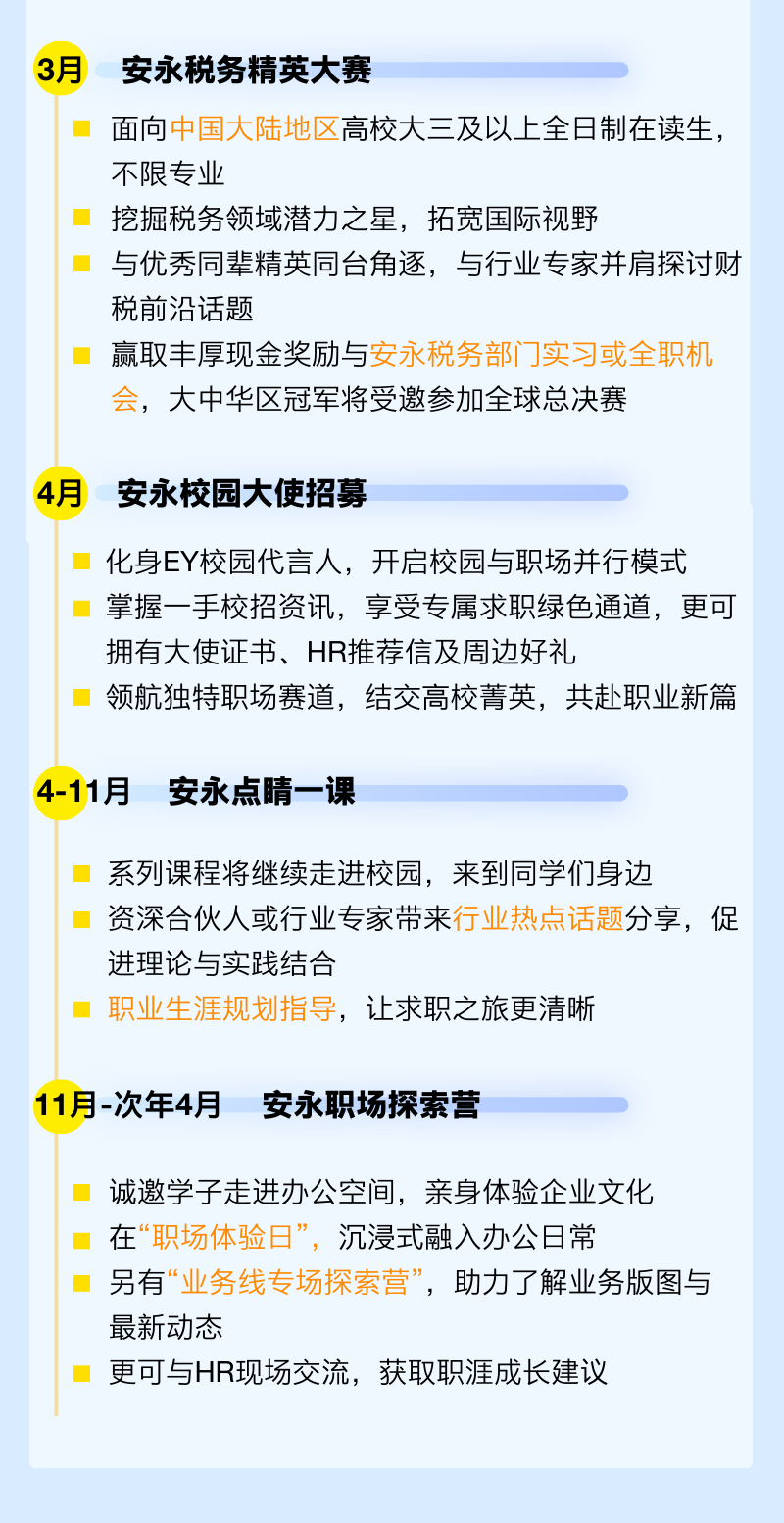 <p>3月</p><p>安永税务精英大赛</p><p>面向中国大陆地区高校大三及以上全日制在读生，<br/>不限专业</p><p>挖掘税务领域潜力之星，拓宽国际视野</p><p>与优秀同辈精英同台角逐，与行业专家并肩探讨财<br/>税前沿话题</p><p>赢取丰厚现金奖励与安永税务部门实习或全职机<br/>会，大中华区冠军将受邀参加全球总决赛</p><p>4月</p><p>安永校园大使招募</p><p>化身EY校园代言人，开启校园与职场并行模式<br/>掌握一手校招资讯，享受专属求职绿色通道，更可<br/>拥有大使证书、HR推荐信及周边好礼</p><p>领航独特职场赛道，结交高校菁英，共赴职业新篇</p><p>4-11月安永点睛一课</p><p>系列课程将继续走进校园，来到同学们身边</p><p>资深合伙人或行业专家带来行业热点话题分享，促<br/>进理论与实践结合</p><p>职业生涯规划指导，让求职之旅更清晰</p><p>11月-次年4月安永职场探索营</p><p>诚邀学子走进办公空间，亲身体验企业文化<br/>在&ldquo;职场体验日&rdquo;，沉浸式融入办公日常</p><p>另有&ldquo;业务线专场探索营&rdquo;，助力了解业务版图与<br/>最新动态</p><p>更可与HR现场交流，获取职涯成长建议</p>