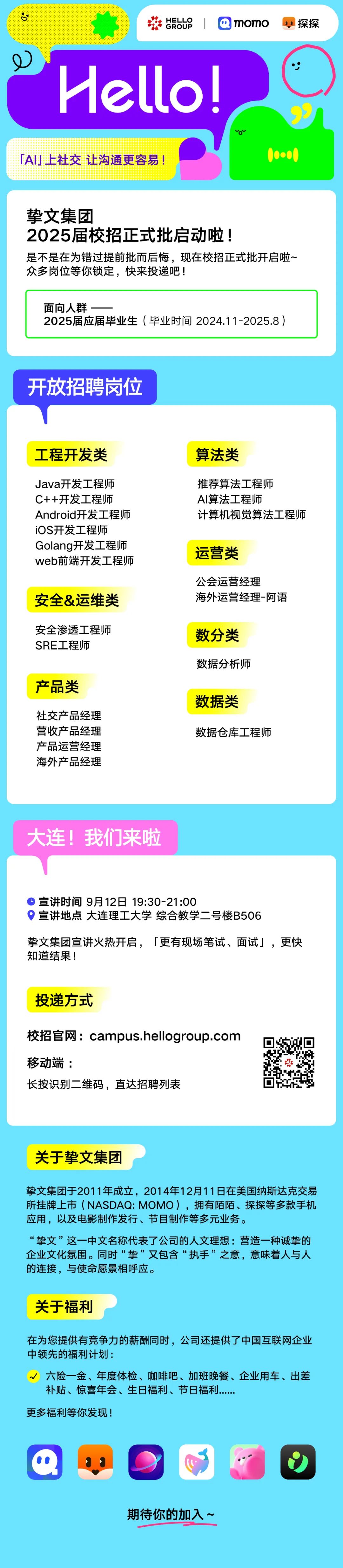 <p>8</p>
<p>HELLO</p>
<p>momo<br/>探探</p>
<p>GROUP</p>
<p>Hello!<br/>「AI」上社交 让沟通更容易!</p>
<p>.</p>
<p>挚文集团</p>
<p>2025届校招正式批启动啦!</p>
<p>是不是在为错过提前批而后悔，现在校招正式批开启啦~<br/>众多岗位等你锁定，快来投递吧!</p>
<p>面向人群</p>
<p>2025届应届毕业生(毕业时间2024.11-2025.8)</p>
<p>开放招聘岗位</p>
<p>工程开发类</p>
<p>算法类</p>
<p>Java开发工程师<br/>C++开发工程师<br/>Android开发工程师<br/>iOS开发工程师</p>
<p>Golang开发工程师<br/>web前端开发工程师</p>
<p>安全&运维类</p>
<p>推荐算法工程师</p>
<p>AI算法工程师</p>
<p>计算机视觉算法工程师</p>
<p>运营类</p>
<p>公会运营经理</p>
<p>海外运营经理-阿语</p>
<p>安全渗透工程师<br/>SRE工程师</p>
<p>产品类</p>
<p>社交产品经理<br/>营收产品经理<br/>产品运营经理<br/>海外产品经理</p>
<p>数分类<br/>数据分析师</p>
<p>数据类</p>
<p>数据仓库工程师</p>
<p>大连!我们来啦</p>
<p>宣讲时间 9月12日 19:30-21:00</p>
<p>宣讲地点大连理工大学综合教学二号楼B506</p>
<p>挚文集团宣讲火热开启，「更有现场笔试、面试」，更快<br/>知道结果!</p>
<p>投递方式</p>
<p>校招官网:campus.hellogroup.com<br/>移动端:</p>
<p>长按识别二维码，直达招聘列表</p>
<p>关于挚文集团</p>
<p>挚文集团于2011年成立，2014年12月11日在美国纳斯达克交易<br/>所挂牌上市(NASDAQ:MOMO)，拥有陌陌、探探等多款手机<br/>应用，以及电影制作发行、节目制作等多元业务。</p>
<p>“挚文”这一中文名称代表了公司的人文理想:营造一种诚挚的<br/>企业文化氛围。同时“挚”又包含“执手”之意，意味着人与人<br/>的连接，与使命愿景相呼应。</p>
<p>关于福利</p>
<p>在为您提供有竞争力的薪酬同时，公司还提供了中国互联网企业<br/>中领先的福利计划:</p>
<p>√六险一金、年度体检、咖啡吧、加班晚餐、企业用车、出差<br/>补贴、惊喜年会、生日福利、节日福利</p>
<p>更多福利等你发现!</p>
<p>期待你的加入~</p>
