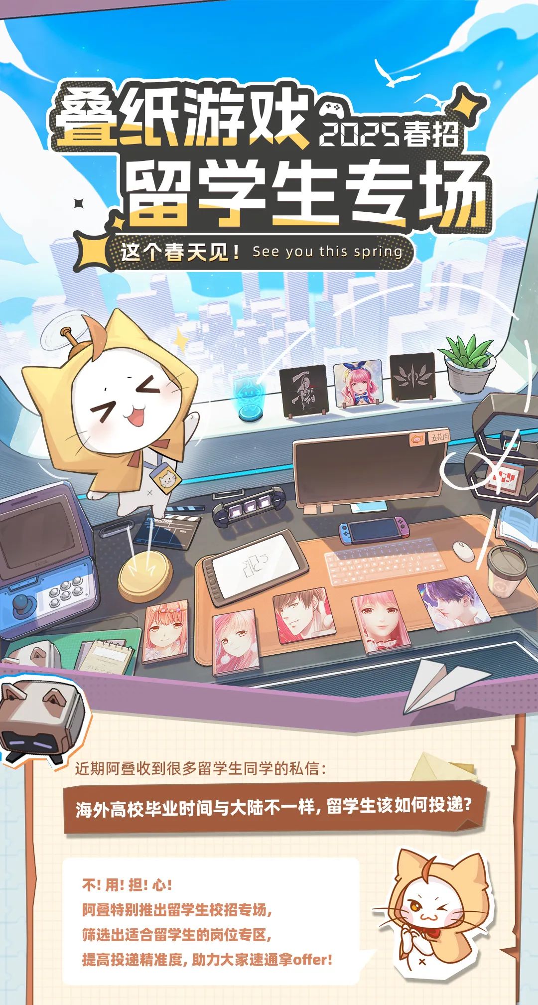 <p>叠纸游戏2025春招</p>
<p>](留学生专场</p>
<p>这个春天见!See you this spring</p>

<table>
<tr><td colspan="2"></td>
<td></td>
<td></td>
<td rowspan="2"></td>
</tr>
<tr><td>入</td>
<td></td>
<td></td>
<td></td>
</tr>
<tr><td colspan="4">君! 国</td>
<td></td>
</tr>
<tr><td colspan="5">1t。五花肉C近期阿叠收到很多留学生同学的私信: A</td>
</tr>
<tr><td colspan="5">海外高校毕业时间与大陆不一样,留学生该如何投递?不用!担:心!阿叠特别推出留学生校招专场,筛选出适合留学生的岗位专区,提高投递精准度,助力大家速通拿offer!</td>
</tr>
</table>
