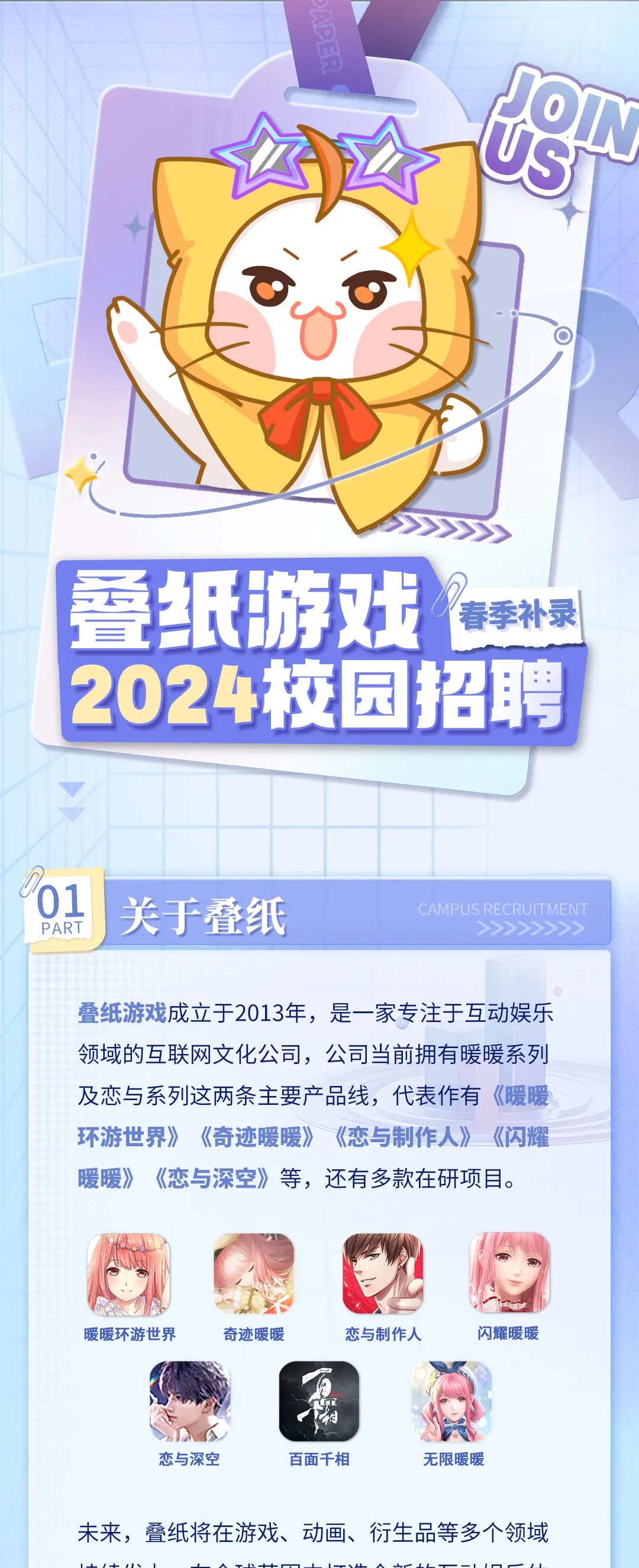<p>ON</p>
<p>us</p>
<p>叠纸游戏<br/>春季补录<br/>2024校园招聘</p>
<p>01</p>
<p>PART</p>
<p>关于叠纸</p>
<p>CAMI</p>
<p>叠纸游戏成立于2013年，是一家专注于互动娱乐<br/>领域的互联网文化公司，公司当前拥有暖暖系列<br/>及恋与系列这两条主要产品线，代表作有《暖暖<br/>环游世界》《奇迹暖暖》《恋与制作人》《闪耀<br/>暖暖》《恋与深空》等，还有多款在研项目。</p>
<p>暖暖环游世界</p>
<p>奇迹暖暖</p>
<p>恋与制作人</p>
<p>闪耀暖暖</p>
<p>恋与深空</p>
<p>百面千相</p>
<p>无限暖暖</p>
<p>未来，叠纸将在游戏、动画、衍生品等多个领域</p>
