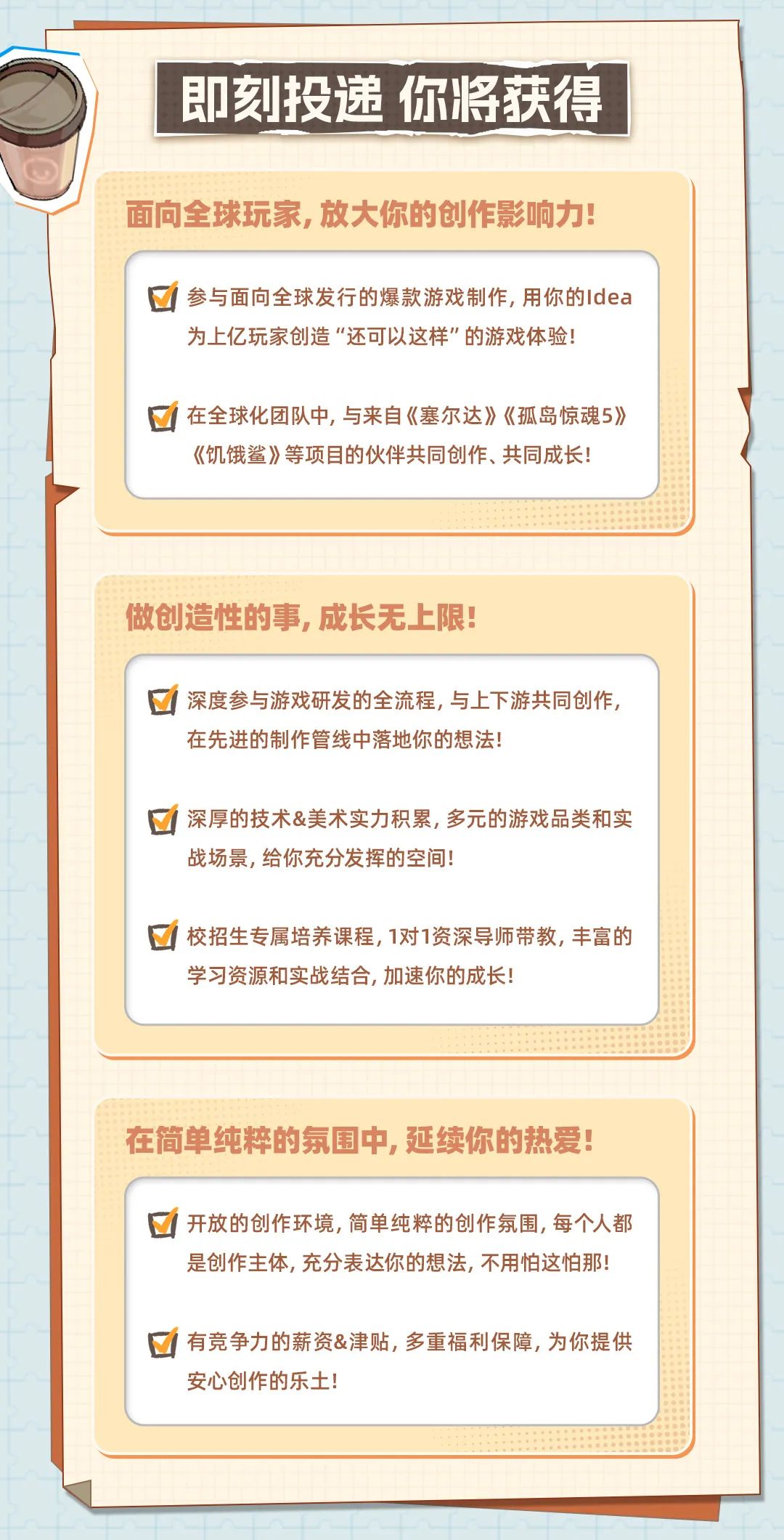 <p>即刻投递你将获得</p>
<p>面向全球玩家,放大你的创作影响力!</p>
<p>☐参与面向全球发行的爆款游戏制作,用你的Idea</p>
<p>为.上亿玩家创造“还可以这样”的游戏体验</p>
<p>在全球化团队中, 与来自《塞尔达》《孤岛惊魂5》</p>
<p>《饥饿鲨》等项目的伙伴共同创作、共同成长!</p>
<p>做创造性的事,成长无上限!</p>
<p>☐深度参与游戏研发的全流程,与上下游共同创作,</p>
<p>在先进的制作管线中落地你的想法!</p>
<p>深厚的技术&美术实力积累, 多元的游戏品类和实</p>
<p>战场景,给你充分发挥的空间</p>
<p>☐校招生专属培养课程, 1对1资深导师带教,丰富的</p>
<p>学习资源和实战结合,加速你的成长!</p>
<p>在简单纯粹的氛围中,延续你的热爱!</p>
<p>开放的创作环境, 简单纯粹的创作氛围,每个人都</p>
<p>是创作主体,充分表达你的想法,不用怕这怕那!</p>
<p>有竞争力的薪资&津贴, 多重福利保障,为你提供</p>
<p>安心创作的乐土!</p>
