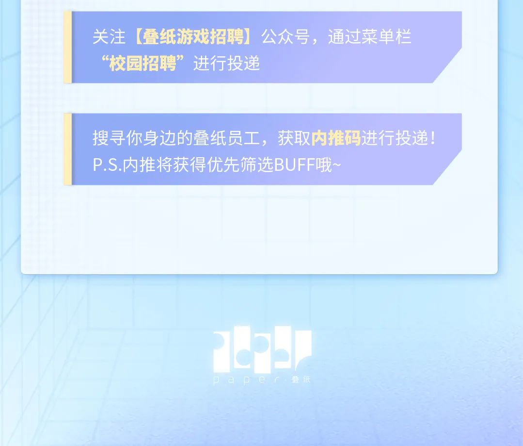 
<table>
<tr><td>关注[叠纸游戏招聘]公众号,通过菜单栏“校园招 聘”进行投递</td>
</tr>
<tr><td>搜寻你身边的叠纸员工,获取内推码进行投递!P.S.内推将获得优先筛选BUFF哦~</td>
</tr>
<tr><td>Ppaper叠纸</td>
</tr>
</table>
