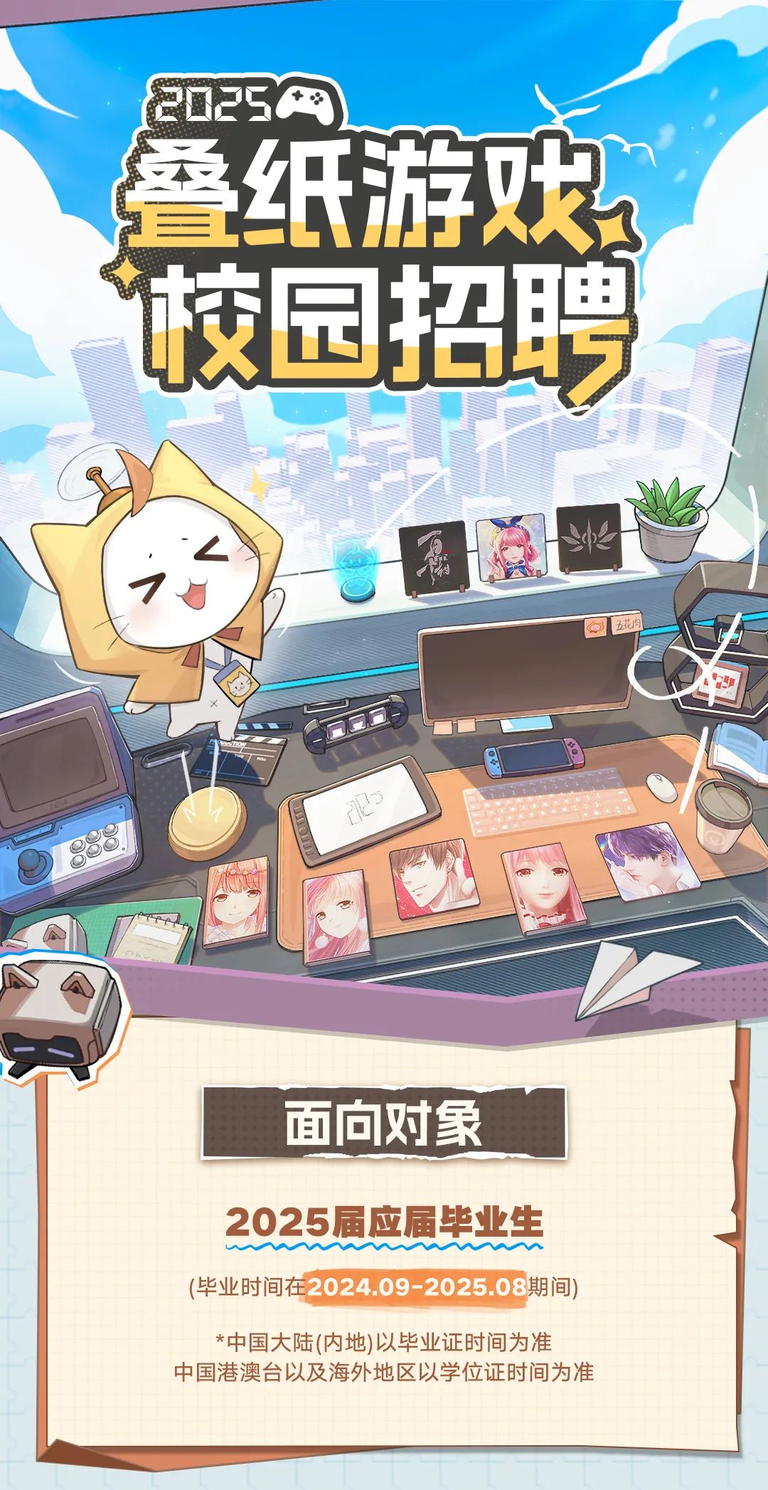 <p>20250</p>
<p>叠纸游戏</p>
<p>面向对象</p>
<p>2025届应届毕业生</p>
<p>(毕业时间在2024.09-2025.08期间)</p>
<p>*中国大陆(内地)以毕业证时间为准</p>
<p>中国港澳台以及海外地区以学位证时间为准</p>

<table>
<tr><td></td>
<td></td>
<td colspan="2"></td>
</tr>
<tr><td></td>
<td rowspan="2">招JI</td>
<td rowspan="2"></td>
<td></td>
</tr>
<tr><td>X 园</td>
<td>聘</td>
</tr>
<tr><td></td>
<td></td>
<td rowspan="2" colspan="2">1</td>
</tr>
<tr><td></td>
<td>I福</td>
</tr>
</table>
