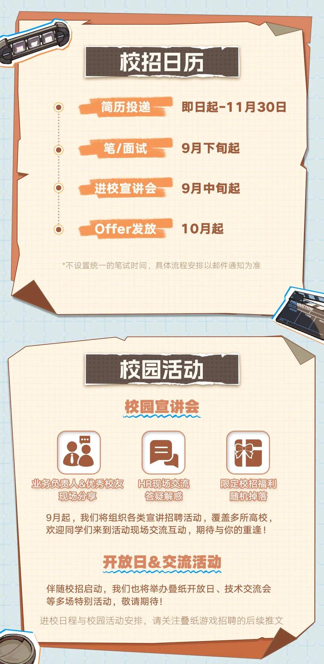 <p>校招日历</p>
<p>简历投递</p>
<p>即日起-11月30日</p>
<p>笔/面试</p>
<p>9月下旬起</p>
<p>进校宣讲会</p>
<p>9月中旬起</p>
<p>Offer发放</p>
<p>10月起</p>
<p>*不设置统一的笔试时间，具体流程安排以邮件通知为准</p>
<p>校园活动<br/>校园宣讲会</p>
<p>业务负责人&优秀校友</p>
<p>HR现场交流</p>
<p>限定校招福利</p>
<p>现场分享</p>
<p>答疑解惑</p>
<p>随机掉落</p>
<p>9月起，我们将组织各类宣讲招聘活动，覆盖多所高校，<br/>欢迎同学们来到活动现场交流互动，期待与你的重逢!</p>
<p>开放日&交流活动</p>
<p>伴随校招启动，我们也将举办叠纸开放日、技术交流会<br/>等多场特别活动，敬请期待!</p>
<p>进校日程与校园活动安排，请关注叠纸游戏招聘的后续推文</p>
