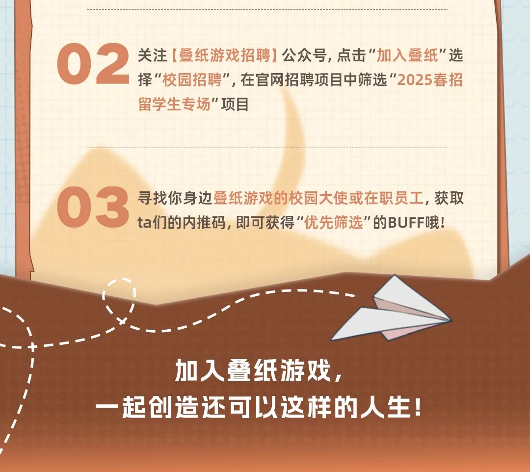 <p>02</p>
<p>关注[叠纸游戏招聘]公众号,点击“加入叠纸"选<br/>择"校园招聘”,在官网招聘项目中筛选“2025春招<br/>留学生专场"项目</p>
<p>03</p>
<p>ta们的内推码,即可获得“优先筛选"的BUFF哦!<br/>寻找你身边叠纸游戏的校园大使或在职员工,获取</p>
<p>加人叠纸游戏，</p>
<p>一起创造还可以这样的人生!</p>
