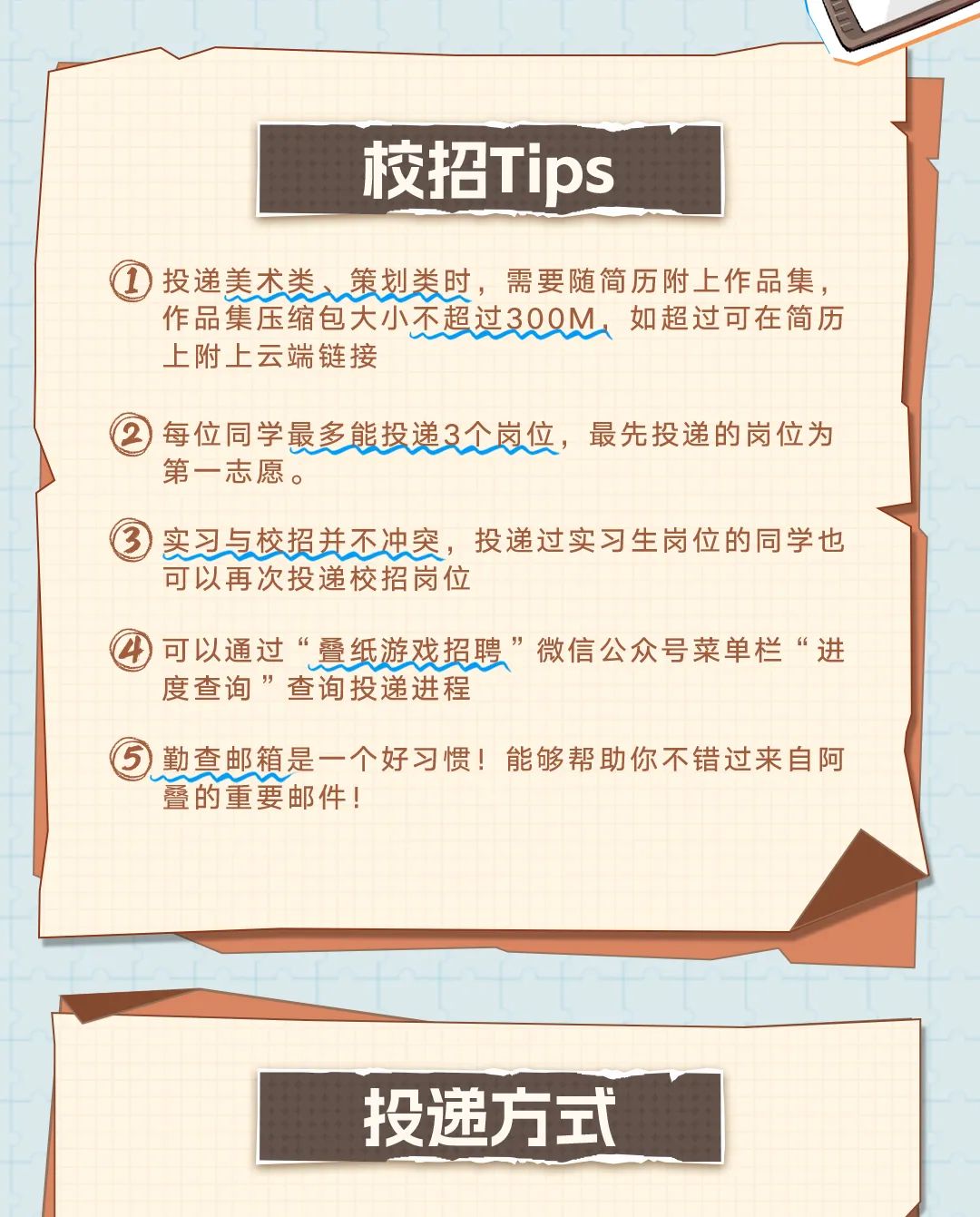 <p>校招Tips</p>
<p>投递美术类、策划类时，需要随简历附上作品集，<br/>作品集压缩包大小不超过300M<br/>如超过可在简历<br/>上附上云端链接</p>
<p>每位同学最多能投递3个岗位，最先投递的岗位为<br/>第一志愿。</p>
<p>实习与校招并不冲突，投递过实习生岗位的同学也<br/>可以再次投递校招岗位</p>
<p>可以通过&ldquo;叠纸游戏招聘&rdquo;微信公众号菜单栏&ldquo;进<br/>度查询&rdquo;查询投递进程</p>
<p>勤查邮箱是一个好习惯!能够帮助你不错过来自阿<br/>叠的重要邮件!</p>
<p>投递方式</p>
