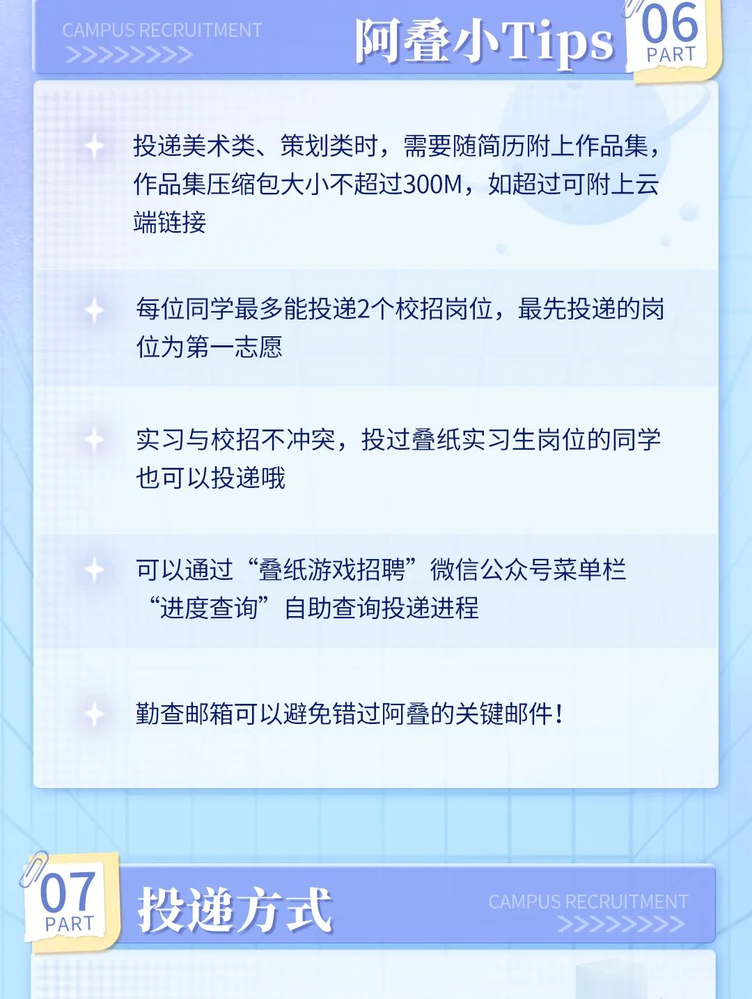
<table>
<tr><td colspan="2">C AMPUS RECRUITMENT 阿叠小Tips>>>>>>>></td>
<td>06PART</td>
</tr>
<tr><td colspan="3">投递美术类、策划类时,需要随简历附上作品集,作品集压缩包大小不超过300M,如超过可附上云端链接十 每位同学最多能投递2个校招岗位,最先投递的岗位为第一志愿实习与校招不冲突,投过叠纸实习生岗位的同学也可以投递哦可以通过“叠纸游戏招聘”微信公众号菜单栏“进度查询”自助查询投递进程</td>
</tr>
<tr><td colspan="3">勤查邮箱可以避免错过阿叠的关键邮件!</td>
</tr>
<tr><td colspan="2"></td>
<td></td>
</tr>
<tr><td>07PART</td>
<td colspan="2">投递方式 CAMPUS RECRUITMENT>>>>>>></td>
</tr>
</table>
