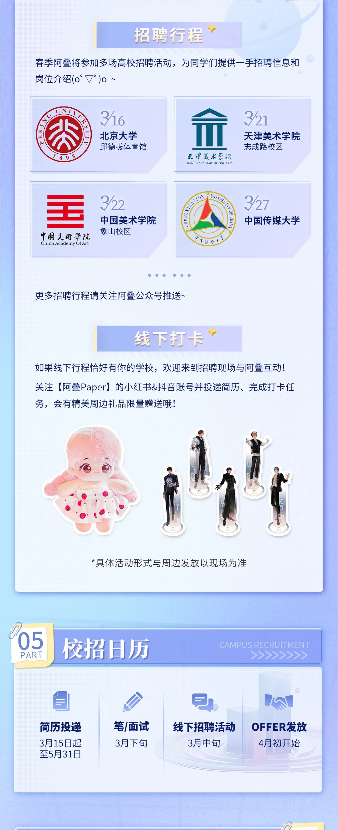 <p>招聘行程</p>
<p>春季阿叠将参加多场高校招聘活动，为同学们提供一手招聘信息和<br/>岗位介绍(0°▼°)o~</p>
<p>316</p>
<p> <br/>北京大学</p>
<p>公<br/>之出2</p>
<p>邱德拔体育馆</p>
<p>1808</p>
<p>天津美术学院</p>
<p>321</p>
<p>天津美术学院<br/>志成路校区</p>
<p>中国美術学院<br/>China Academy Of Art</p>
<p>322</p>
<p>中国美术学院<br/>象山校区</p>
<p>公</p>
<p>8</p>
<p>327</p>
<p>中国传媒大学</p>
<p>更多招聘行程请关注阿叠公众号推送~</p>
<p>线下打卡、</p>
<p>如果线下行程恰好有你的学校，欢迎来到招聘现场与阿叠互动!<br/>关注[阿叠Paper]的小红书&抖音账号并投递简历、完成打卡任<br/>务，会有精美周边礼品限量赠送哦!</p>
<p>*具体活动形式与周边发放以现场为准</p>
<p>/05</p>
<p>PART</p>
<p>校招日历</p>
<p>CAMI</p>
<p>简历投递<br/>3月15日起<br/>至5月31日</p>
<p>笔/面试<br/>3月下旬</p>
<p>线下招聘活动</p>
<p>3月中旬</p>
<p>OFFER发放<br/>4月初开始</p>
