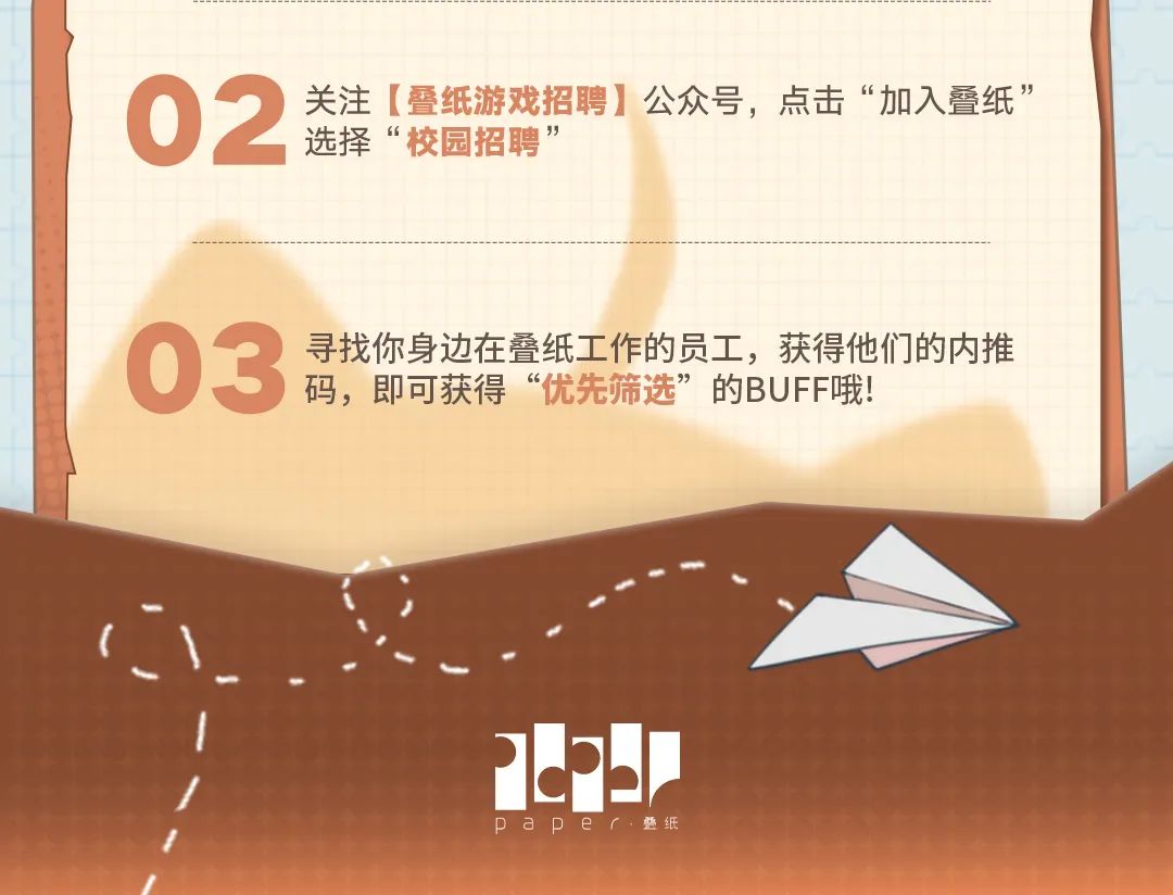 <p>02<br/>选择&ldquo;校园招聘&rdquo;<br/>关注[叠纸游戏招聘]公众号，点击&ldquo;加入叠纸&rdquo;</p>
<p>03<br/>寻找你身边在叠纸工作的员工，获得他们的内推</p>
<p>码，即可获得&ldquo;优先筛选&rdquo;的BUFF哦!</p>
<p>e<br/>paper叠纸</p>
