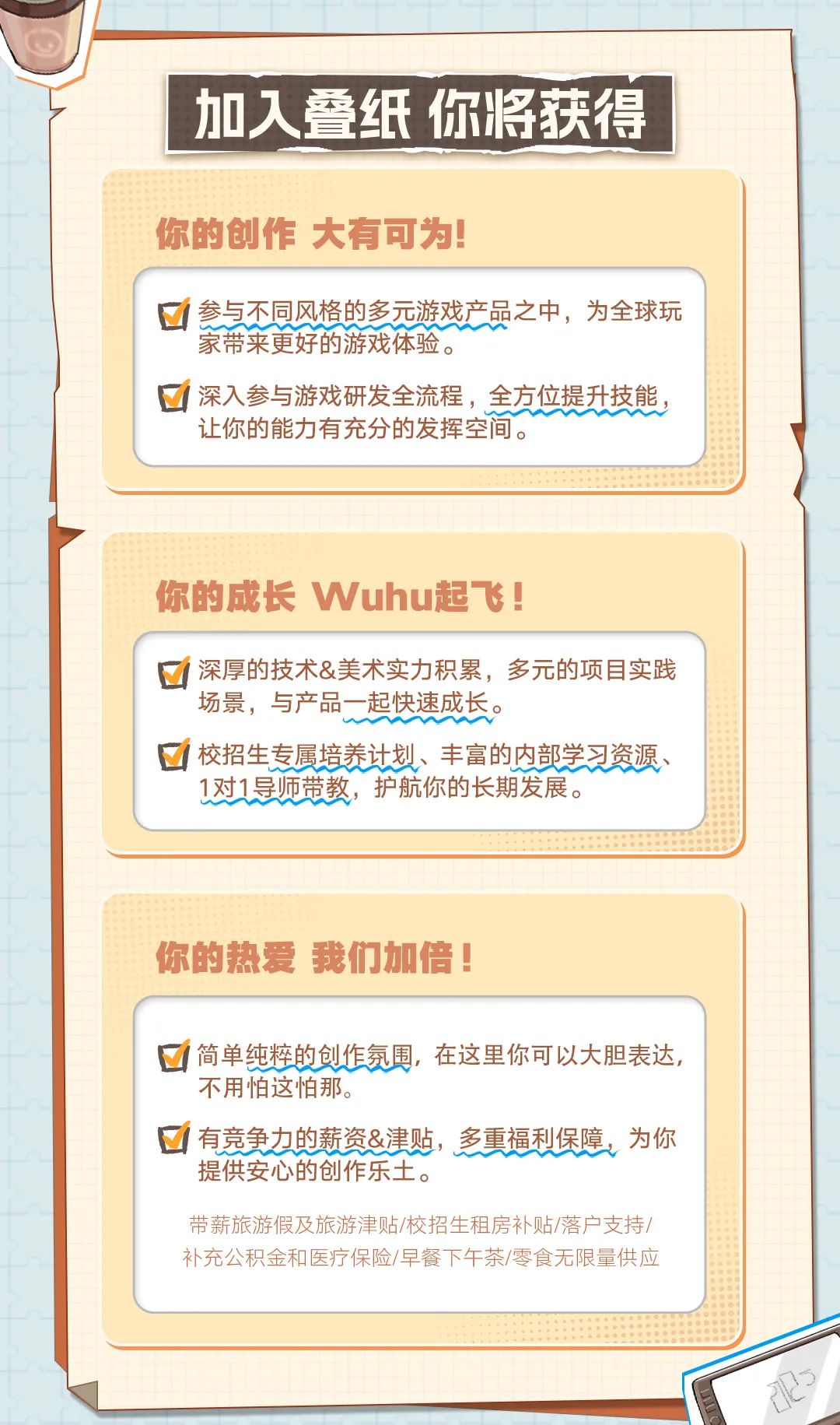 <p>加入叠纸你将获得</p>
<p>你的创作大有可为!</p>

<table>
<tr><td colspan="2">参与不同风格的多元游戏产品之中,为全球玩家带来更好的游戏体验。☐深入参与游戏研发全流程,全方位提升技能,让你的能力有充分的发挥空间。</td>
</tr>
<tr><td colspan="2">你的成长Wuhu起飞!</td>
</tr>
<tr><td colspan="2">深厚的技术&美术实力积累, 多元的项目实践场景,与产品一起快速成长。☐校招生专展培养计划、丰富的内部学习资源、1对1导师带教,护航你的长期发展。</td>
</tr>
<tr><td colspan="2">你的热爱我们加倍!☐简单纯粹的创作氛围,在这里你可以大胆表达,不用怕这怕那。☐有竞力的薪资&津贴,重福利保障。为你提供安心的创作乐土。带薪旅游假及旅游津贴/校招生租房补贴/落户支持/补充公积金和医疗保险/早餐下午茶/零食无限量供应</td>
</tr>
<tr><td></td>
<td></td>
</tr>
</table>
