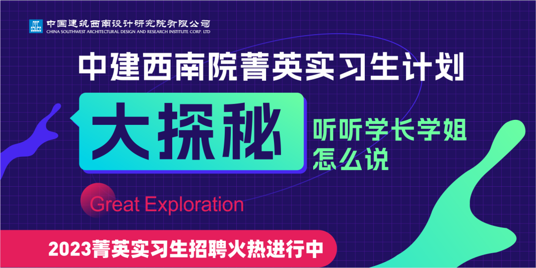 9DE\\n中国建筑西南设计研究院有限公\\nCHINA SOUTHWEST ARGHITECTURAL DESIGN AND RESEARGH INSTITUTE CORP LID\\n中建西南院菁英实习生计划\\n大探秘\\n听听学长学姐\\n怎么说\\nGreat Exploration\\n2023菁英实习生招聘火热进行中\\n