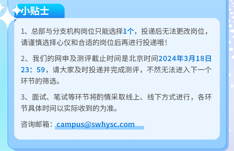 <p>小贴士</p>
<p>1、总部与分支机构岗位只能选择1个，投递后无法更改岗位，<br/>请谨慎选择心仪和合适的岗位后再进行投递哦!</p>
<p>2、我们的网申及测评截止时间是北京时间2024年3月18日<br/>23:59，请大家及时投递并完成测评，不然无法进入下一个<br/>环节的筛选。</p>
<p>3、面试、笔试等环节将酌情采取线上、线下方式进行，各环<br/>节具体时间以实际收到的为准。</p>
<p>咨询邮箱:campus@swhysc.com</p>
