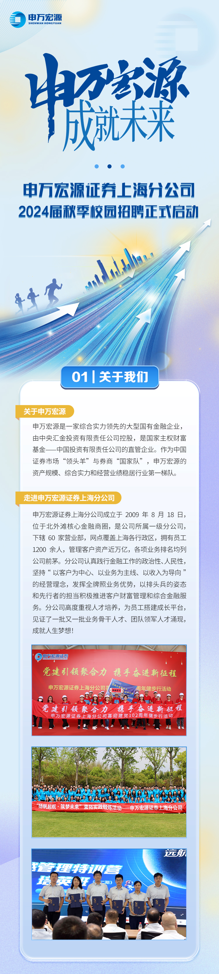 申万宏源\\n中关梁\\n申万宏源证券上海分公司\\n2024届秋季校园招聘正式启动\\n01 关于我们\\n关于申万宏派源\\n申万宏源是一家综合实力领先的大型国有金融企业，\\n由中央汇金投资有限责任公司控股，是国家主权财富\\n基金一中国投资有限责任公司的直管企业。作为中国\\n证券市场“领头羊”与券商“国家队”，申万宏源的\\n资产规模、综合实力和经营业绩稳居行业第一梯队。\\n走进申万宏源证券上海分公司\\n申万宏源证券上海分公司成立于2009年8月18日，\\n位于北外滩核心金融商圈，是公司所属一级分公司，\\n下辖60家营业部，网点覆盖上海各行政区，拥有员工\\n1200 余人，管理客户资产近万亿，各项业务排名均!\\n公司前茅。分公司认真践行金融工作的政治性、人民性，\\n坚持“以客户为中心、以业务为主线、以收入为导向’\\n的经营理念，发挥全牌照业务优势，以排头兵的姿态\\n和先行者的担当积极推进客户财富管理和综合金融服\\n务。分公司高度重视人才培养，为员工搭建成长平台，\\n见证了一批又一批业务骨干人才、团队领军人才涌现，\\n成就人生梦想\\n电万宏源活\\n党建引领聚合力\\n携手奋进新征程\\n申万宏源证券上海分\\n \\n6\\n党进，宏源证券\\n引领聚\\n讲新征程\\n万宏源证\\n元\\n